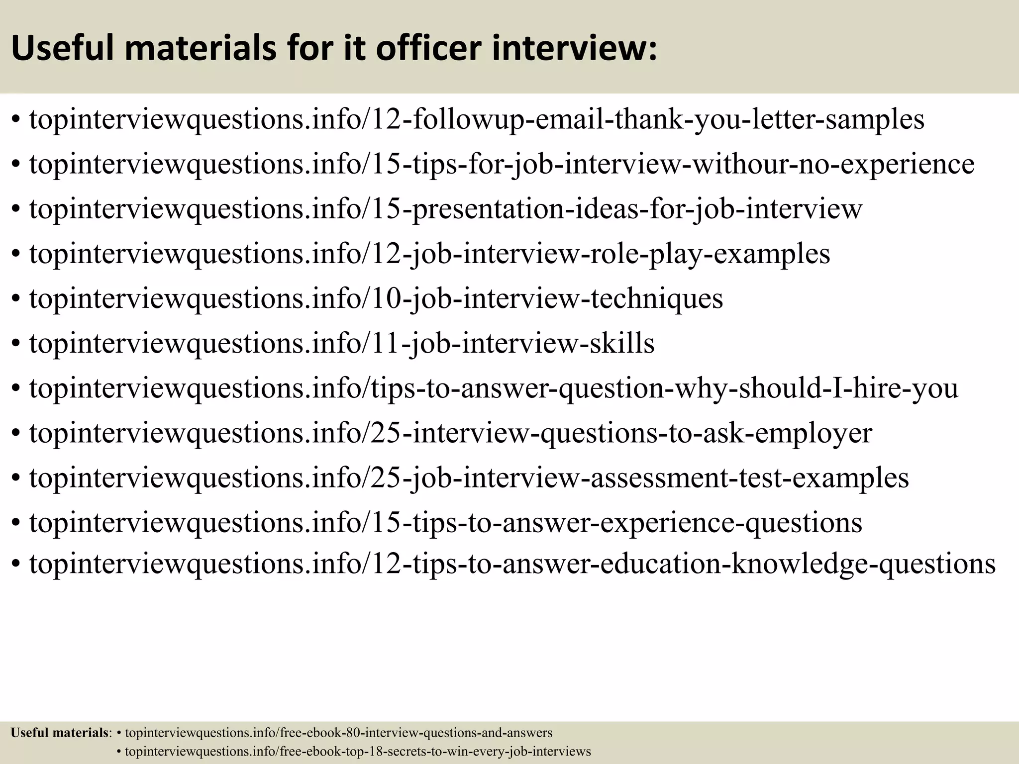Useful materials for it officer interview:
• topinterviewquestions.info/12-followup-email-thank-you-letter-samples
• topinterviewquestions.info/15-tips-for-job-interview-withour-no-experience
• topinterviewquestions.info/15-presentation-ideas-for-job-interview
• topinterviewquestions.info/12-job-interview-role-play-examples
• topinterviewquestions.info/10-job-interview-techniques
• topinterviewquestions.info/11-job-interview-skills
• topinterviewquestions.info/tips-to-answer-question-why-should-I-hire-you
• topinterviewquestions.info/25-interview-questions-to-ask-employer
• topinterviewquestions.info/25-job-interview-assessment-test-examples
• topinterviewquestions.info/15-tips-to-answer-experience-questions
• topinterviewquestions.info/12-tips-to-answer-education-knowledge-questions
Useful materials: • topinterviewquestions.info/free-ebook-80-interview-questions-and-answers
• topinterviewquestions.info/free-ebook-top-18-secrets-to-win-every-job-interviews
 