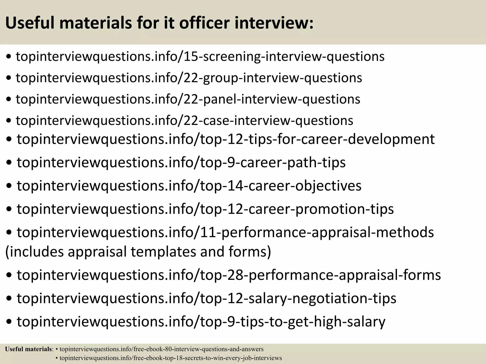 Useful materials for it officer interview:
• topinterviewquestions.info/15-screening-interview-questions
• topinterviewquestions.info/22-group-interview-questions
• topinterviewquestions.info/22-panel-interview-questions
• topinterviewquestions.info/22-case-interview-questions
• topinterviewquestions.info/top-12-tips-for-career-development
• topinterviewquestions.info/top-9-career-path-tips
• topinterviewquestions.info/top-14-career-objectives
• topinterviewquestions.info/top-12-career-promotion-tips
• topinterviewquestions.info/11-performance-appraisal-methods
(includes appraisal templates and forms)
• topinterviewquestions.info/top-28-performance-appraisal-forms
• topinterviewquestions.info/top-12-salary-negotiation-tips
• topinterviewquestions.info/top-9-tips-to-get-high-salary
Useful materials: • topinterviewquestions.info/free-ebook-80-interview-questions-and-answers
• topinterviewquestions.info/free-ebook-top-18-secrets-to-win-every-job-interviews
 