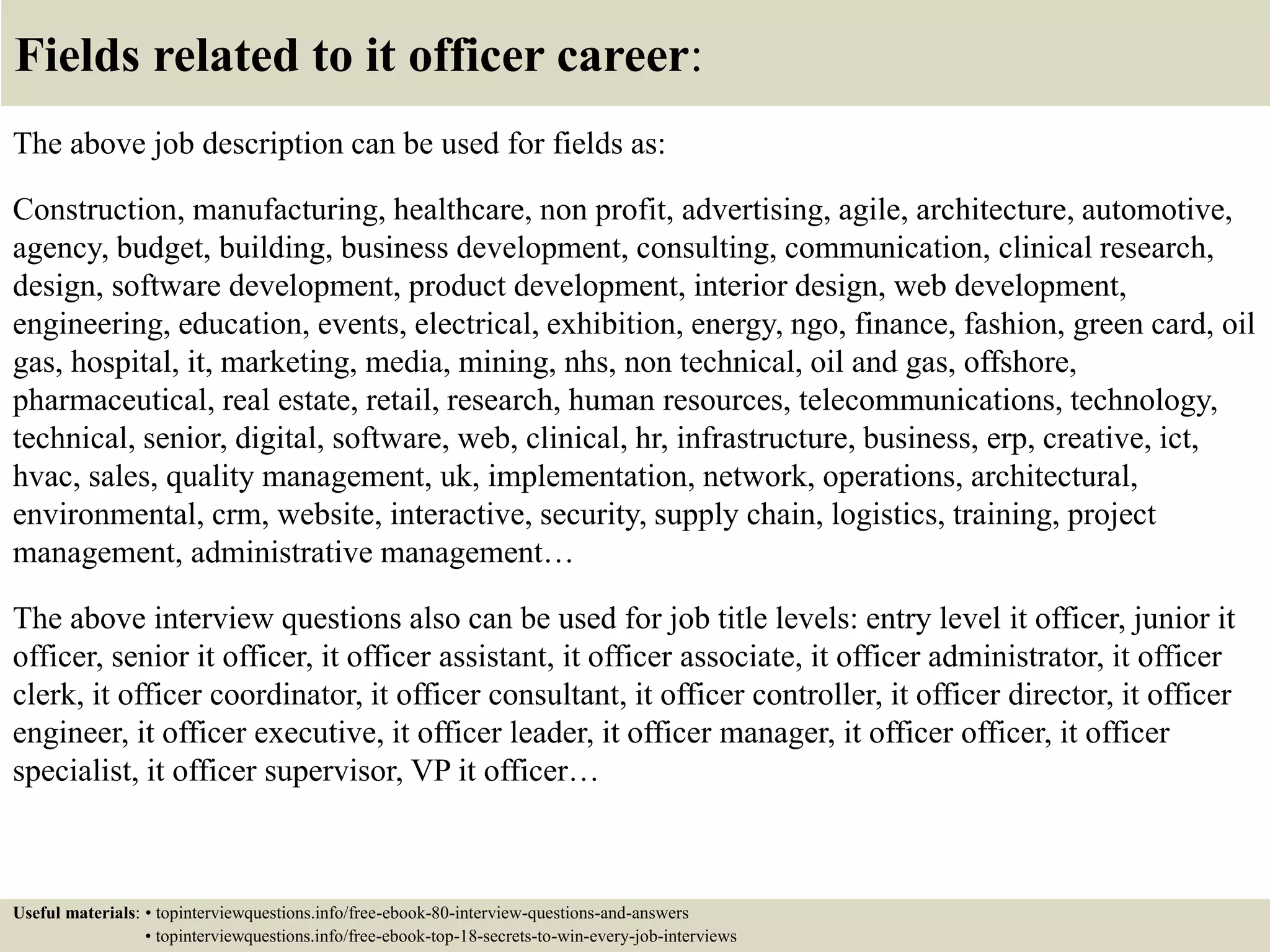 Fields related to it officer career:
The above job description can be used for fields as:
Construction, manufacturing, healthcare, non profit, advertising, agile, architecture, automotive,
agency, budget, building, business development, consulting, communication, clinical research,
design, software development, product development, interior design, web development,
engineering, education, events, electrical, exhibition, energy, ngo, finance, fashion, green card, oil
gas, hospital, it, marketing, media, mining, nhs, non technical, oil and gas, offshore,
pharmaceutical, real estate, retail, research, human resources, telecommunications, technology,
technical, senior, digital, software, web, clinical, hr, infrastructure, business, erp, creative, ict,
hvac, sales, quality management, uk, implementation, network, operations, architectural,
environmental, crm, website, interactive, security, supply chain, logistics, training, project
management, administrative management…
The above interview questions also can be used for job title levels: entry level it officer, junior it
officer, senior it officer, it officer assistant, it officer associate, it officer administrator, it officer
clerk, it officer coordinator, it officer consultant, it officer controller, it officer director, it officer
engineer, it officer executive, it officer leader, it officer manager, it officer officer, it officer
specialist, it officer supervisor, VP it officer…
Useful materials: • topinterviewquestions.info/free-ebook-80-interview-questions-and-answers
• topinterviewquestions.info/free-ebook-top-18-secrets-to-win-every-job-interviews
 