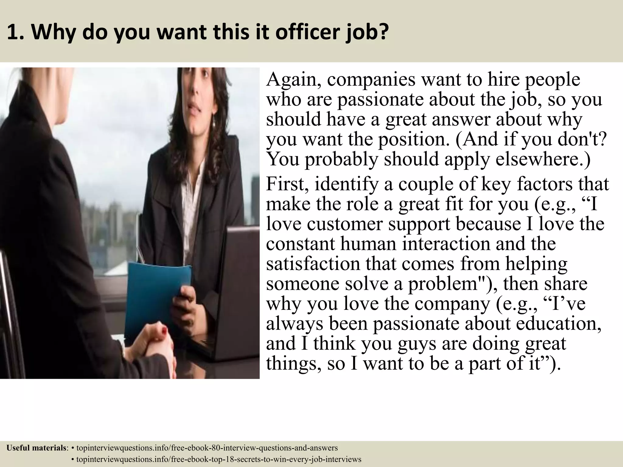 1. Why do you want this it officer job?
Again, companies want to hire people
who are passionate about the job, so you
should have a great answer about why
you want the position. (And if you don't?
You probably should apply elsewhere.)
First, identify a couple of key factors that
make the role a great fit for you (e.g., “I
love customer support because I love the
constant human interaction and the
satisfaction that comes from helping
someone solve a problem"), then share
why you love the company (e.g., “I’ve
always been passionate about education,
and I think you guys are doing great
things, so I want to be a part of it”).
Useful materials: • topinterviewquestions.info/free-ebook-80-interview-questions-and-answers
• topinterviewquestions.info/free-ebook-top-18-secrets-to-win-every-job-interviews
 