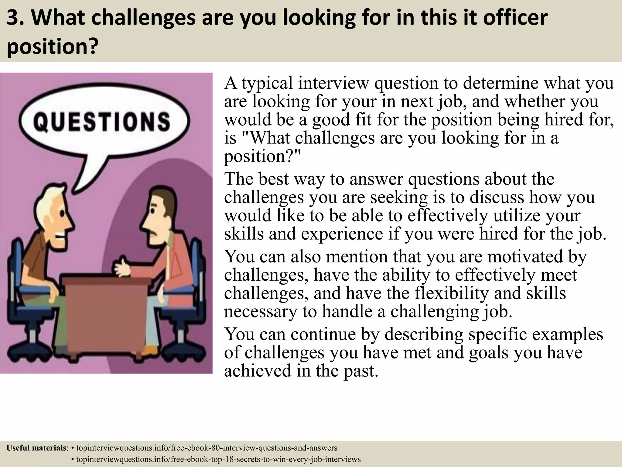 3. What challenges are you looking for in this it officer
position?
A typical interview question to determine what you
are looking for your in next job, and whether you
would be a good fit for the position being hired for,
is "What challenges are you looking for in a
position?"
The best way to answer questions about the
challenges you are seeking is to discuss how you
would like to be able to effectively utilize your
skills and experience if you were hired for the job.
You can also mention that you are motivated by
challenges, have the ability to effectively meet
challenges, and have the flexibility and skills
necessary to handle a challenging job.
You can continue by describing specific examples
of challenges you have met and goals you have
achieved in the past.
Useful materials: • topinterviewquestions.info/free-ebook-80-interview-questions-and-answers
• topinterviewquestions.info/free-ebook-top-18-secrets-to-win-every-job-interviews
 