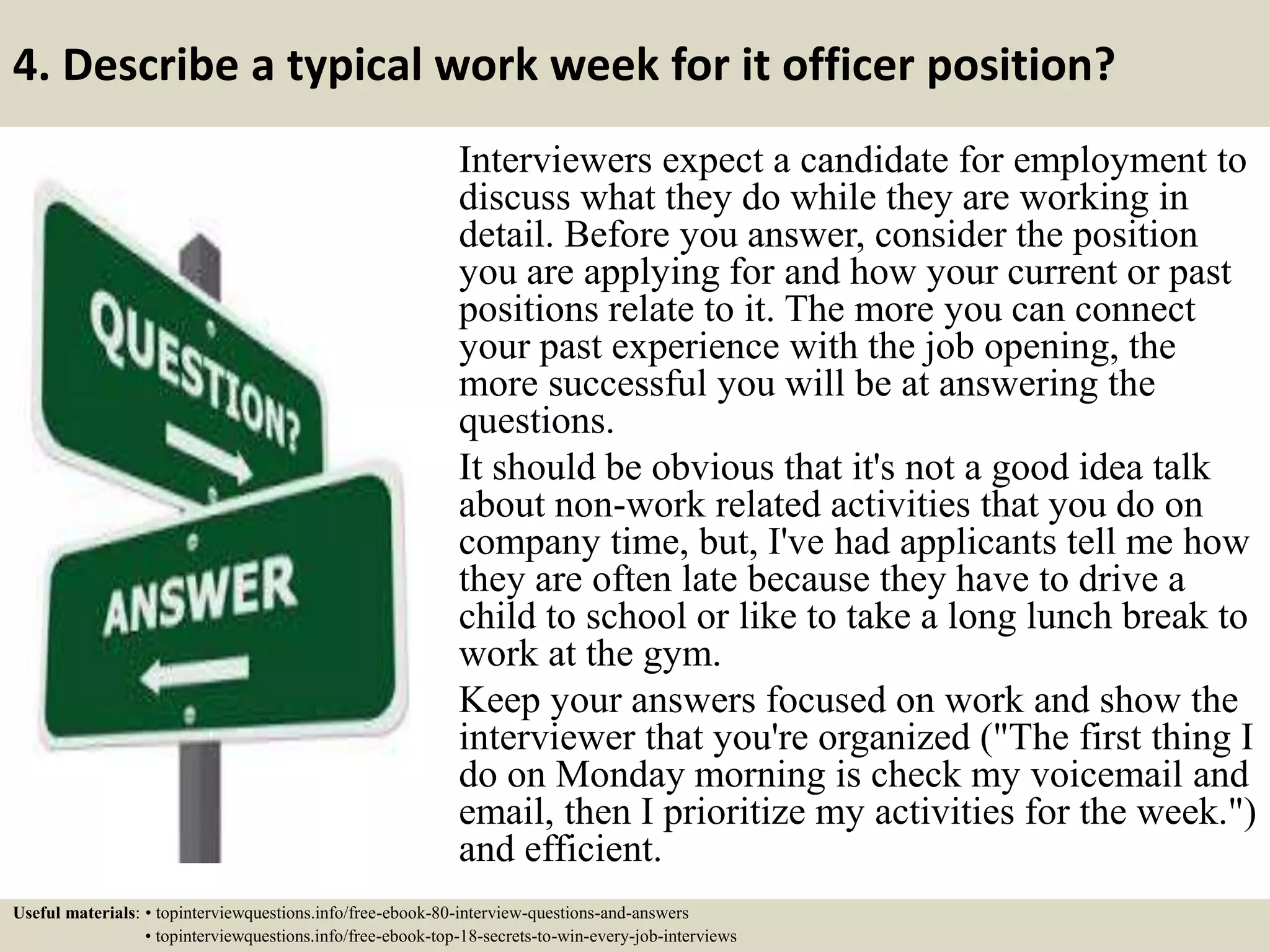 4. Describe a typical work week for it officer position?
Interviewers expect a candidate for employment to
discuss what they do while they are working in
detail. Before you answer, consider the position
you are applying for and how your current or past
positions relate to it. The more you can connect
your past experience with the job opening, the
more successful you will be at answering the
questions.
It should be obvious that it's not a good idea talk
about non-work related activities that you do on
company time, but, I've had applicants tell me how
they are often late because they have to drive a
child to school or like to take a long lunch break to
work at the gym.
Keep your answers focused on work and show the
interviewer that you're organized ("The first thing I
do on Monday morning is check my voicemail and
email, then I prioritize my activities for the week.")
and efficient.
Useful materials: • topinterviewquestions.info/free-ebook-80-interview-questions-and-answers
• topinterviewquestions.info/free-ebook-top-18-secrets-to-win-every-job-interviews
 
