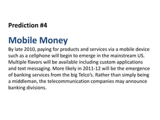 Prediction #4,[object Object],Mobile Money,[object Object],By late 2010, paying for products and services via a mobile device such as a cellphone will begin to emerge in the mainstream US. Multiple flavors will be available including custom applications and text messaging. More likely in 2011-12 will be the emergence of banking services from the big Telco’s. Rather than simply being a middleman, the telecommunication companies may announce banking divisions.,[object Object]