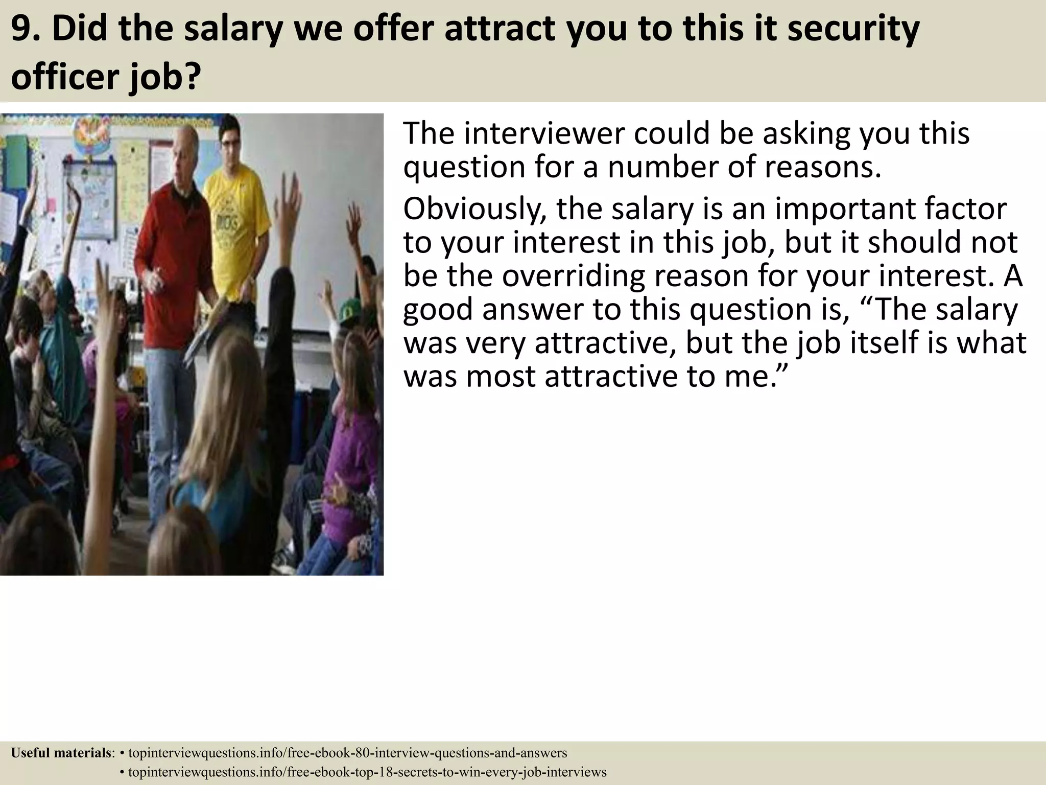 9. Did the salary we offer attract you to this it security
officer job?
The interviewer could be asking you this
question for a number of reasons.
Obviously, the salary is an important factor
to your interest in this job, but it should not
be the overriding reason for your interest. A
good answer to this question is, “The salary
was very attractive, but the job itself is what
was most attractive to me.”
Useful materials: • topinterviewquestions.info/free-ebook-80-interview-questions-and-answers
• topinterviewquestions.info/free-ebook-top-18-secrets-to-win-every-job-interviews
 