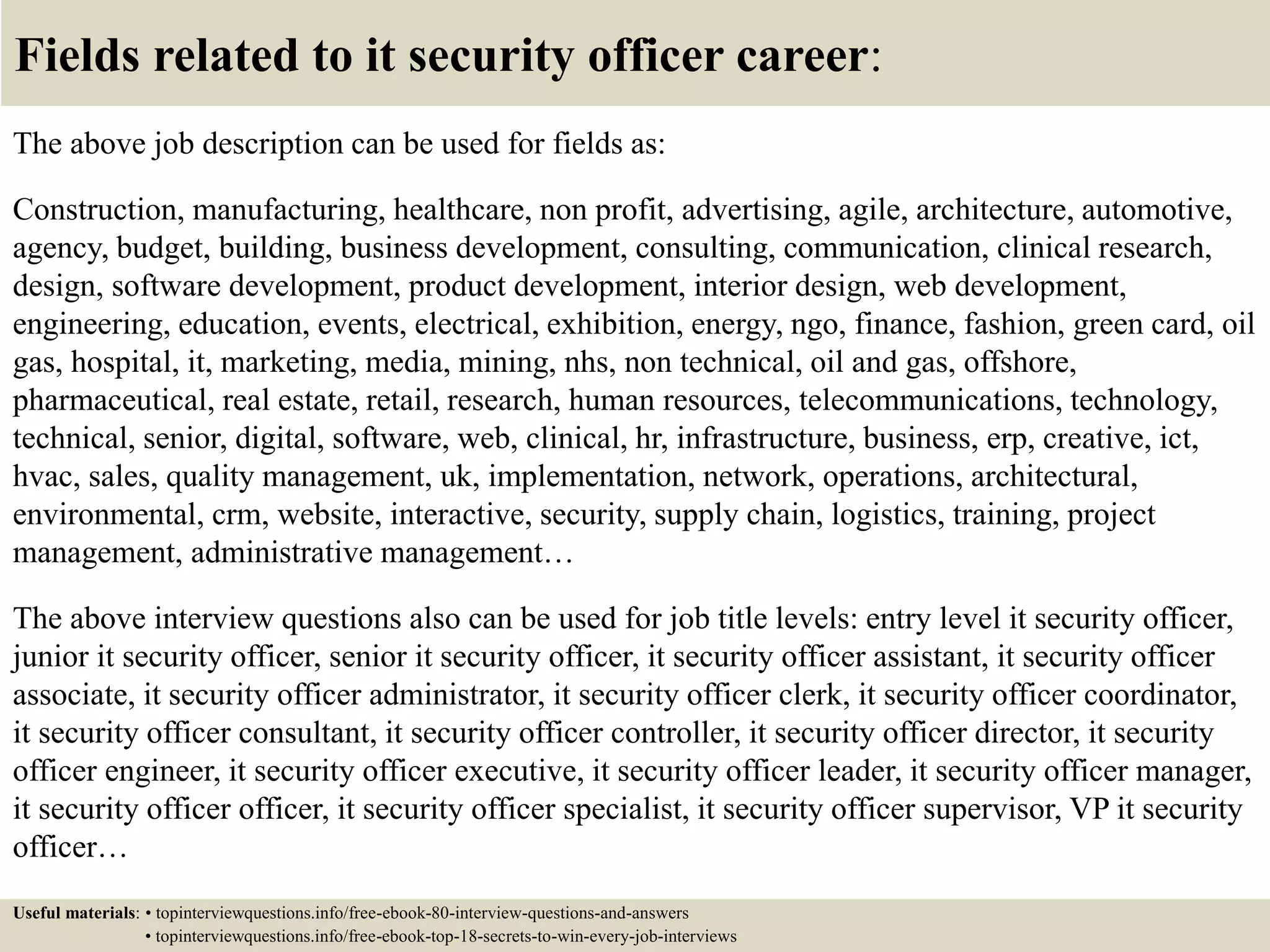 Fields related to it security officer career:
The above job description can be used for fields as:
Construction, manufacturing, healthcare, non profit, advertising, agile, architecture, automotive,
agency, budget, building, business development, consulting, communication, clinical research,
design, software development, product development, interior design, web development,
engineering, education, events, electrical, exhibition, energy, ngo, finance, fashion, green card, oil
gas, hospital, it, marketing, media, mining, nhs, non technical, oil and gas, offshore,
pharmaceutical, real estate, retail, research, human resources, telecommunications, technology,
technical, senior, digital, software, web, clinical, hr, infrastructure, business, erp, creative, ict,
hvac, sales, quality management, uk, implementation, network, operations, architectural,
environmental, crm, website, interactive, security, supply chain, logistics, training, project
management, administrative management…
The above interview questions also can be used for job title levels: entry level it security officer,
junior it security officer, senior it security officer, it security officer assistant, it security officer
associate, it security officer administrator, it security officer clerk, it security officer coordinator,
it security officer consultant, it security officer controller, it security officer director, it security
officer engineer, it security officer executive, it security officer leader, it security officer manager,
it security officer officer, it security officer specialist, it security officer supervisor, VP it security
officer…
Useful materials: • topinterviewquestions.info/free-ebook-80-interview-questions-and-answers
• topinterviewquestions.info/free-ebook-top-18-secrets-to-win-every-job-interviews
 