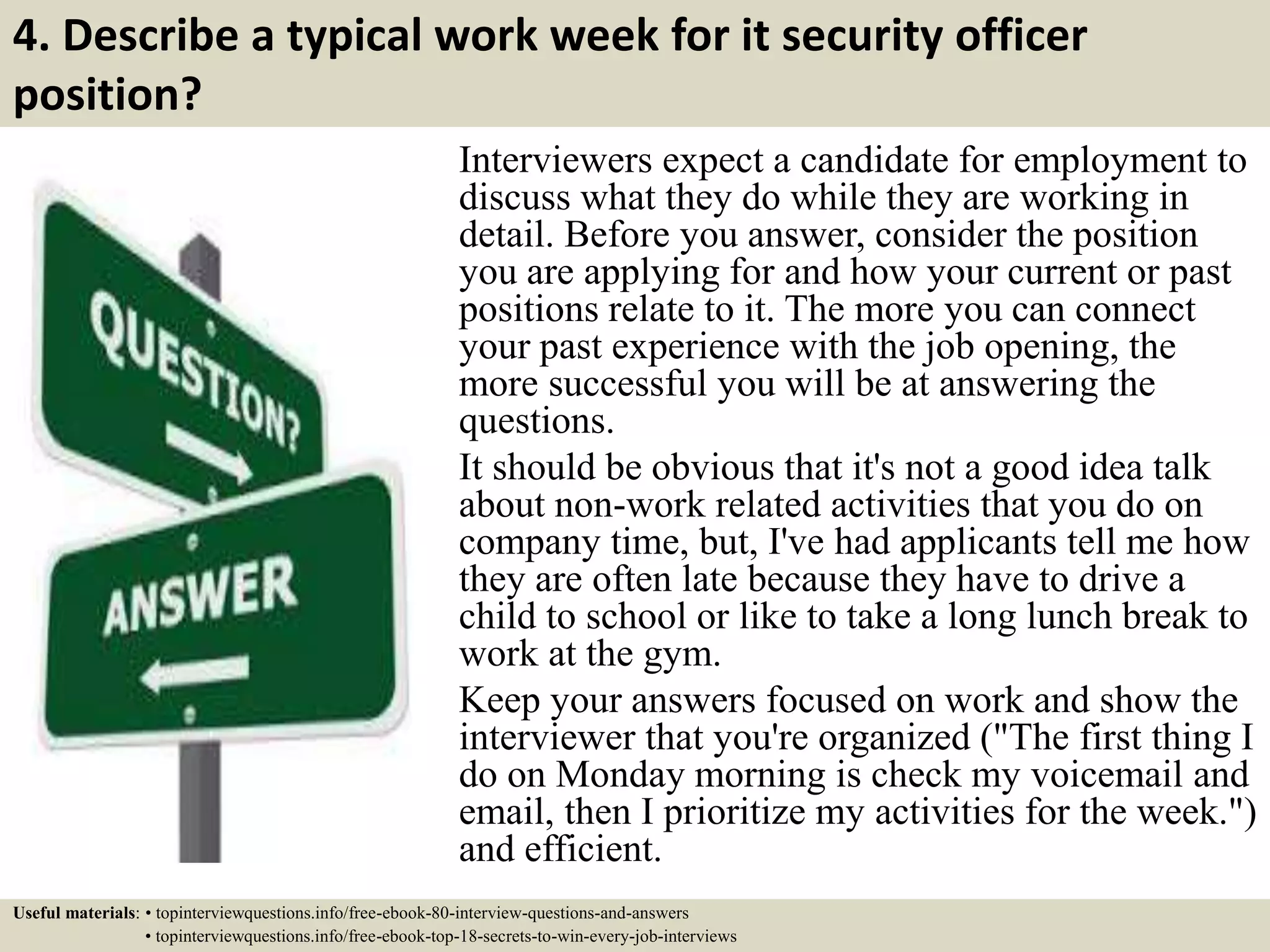 4. Describe a typical work week for it security officer
position?
Interviewers expect a candidate for employment to
discuss what they do while they are working in
detail. Before you answer, consider the position
you are applying for and how your current or past
positions relate to it. The more you can connect
your past experience with the job opening, the
more successful you will be at answering the
questions.
It should be obvious that it's not a good idea talk
about non-work related activities that you do on
company time, but, I've had applicants tell me how
they are often late because they have to drive a
child to school or like to take a long lunch break to
work at the gym.
Keep your answers focused on work and show the
interviewer that you're organized ("The first thing I
do on Monday morning is check my voicemail and
email, then I prioritize my activities for the week.")
and efficient.
Useful materials: • topinterviewquestions.info/free-ebook-80-interview-questions-and-answers
• topinterviewquestions.info/free-ebook-top-18-secrets-to-win-every-job-interviews
 