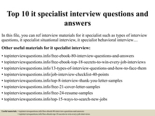 Top 10 it specialist interview questions and
answers
In this file, you can ref interview materials for it specialist such as types of interview
questions, it specialist situational interview, it specialist behavioral interview…
Other useful materials for it specialist interview:
• topinterviewquestions.info/free-ebook-80-interview-questions-and-answers
• topinterviewquestions.info/free-ebook-top-18-secrets-to-win-every-job-interviews
• topinterviewquestions.info/13-types-of-interview-questions-and-how-to-face-them
• topinterviewquestions.info/job-interview-checklist-40-points
• topinterviewquestions.info/top-8-interview-thank-you-letter-samples
• topinterviewquestions.info/free-21-cover-letter-samples
• topinterviewquestions.info/free-24-resume-samples
• topinterviewquestions.info/top-15-ways-to-search-new-jobs
Useful materials: • topinterviewquestions.info/free-ebook-80-interview-questions-and-answers
• topinterviewquestions.info/free-ebook-top-18-secrets-to-win-every-job-interviews
 