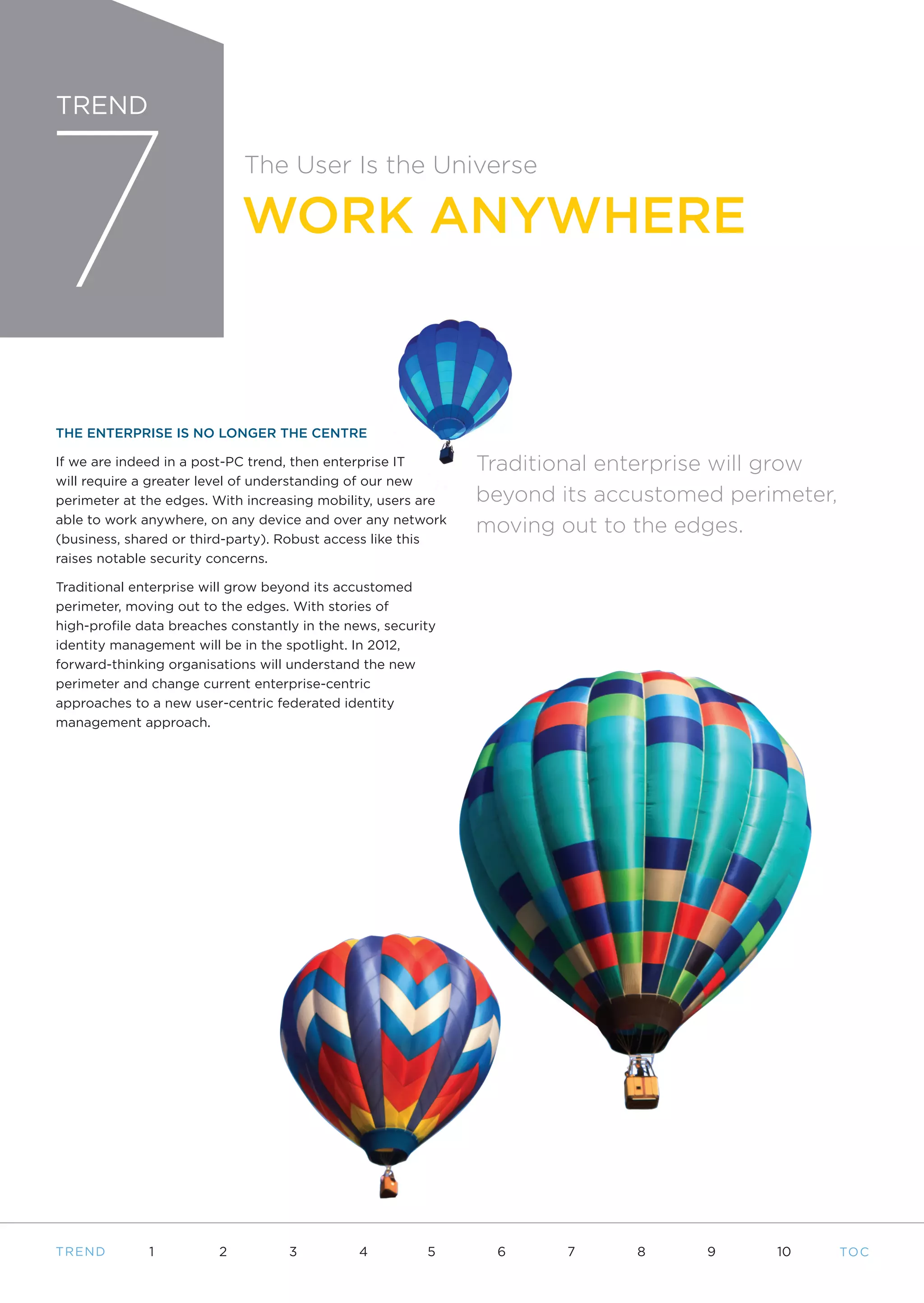 7
TREND

                             The User Is the Universe

                             WORK ANYWHERE



THE ENTERPRISE IS NO LONGER THE CENTRE

If we are indeed in a post-PC trend, then enterprise IT       Traditional enterprise will grow
will require a greater level of understanding of our new
perimeter at the edges. With increasing mobility, users are   beyond its accustomed perimeter,
able to work anywhere, on any device and over any network
                                                              moving out to the edges.
(business, shared or third-party). Robust access like this
raises notable security concerns.

Traditional enterprise will grow beyond its accustomed
perimeter, moving out to the edges. With stories of
high-profile data breaches constantly in the news, security
identity management will be in the spotlight. In 2012,
forward-thinking organisations will understand the new
perimeter and change current enterprise-centric
approaches to a new user-centric federated identity
management approach.




T REND        1          2          3          4         5     6      7     8     9     10       TO C
 