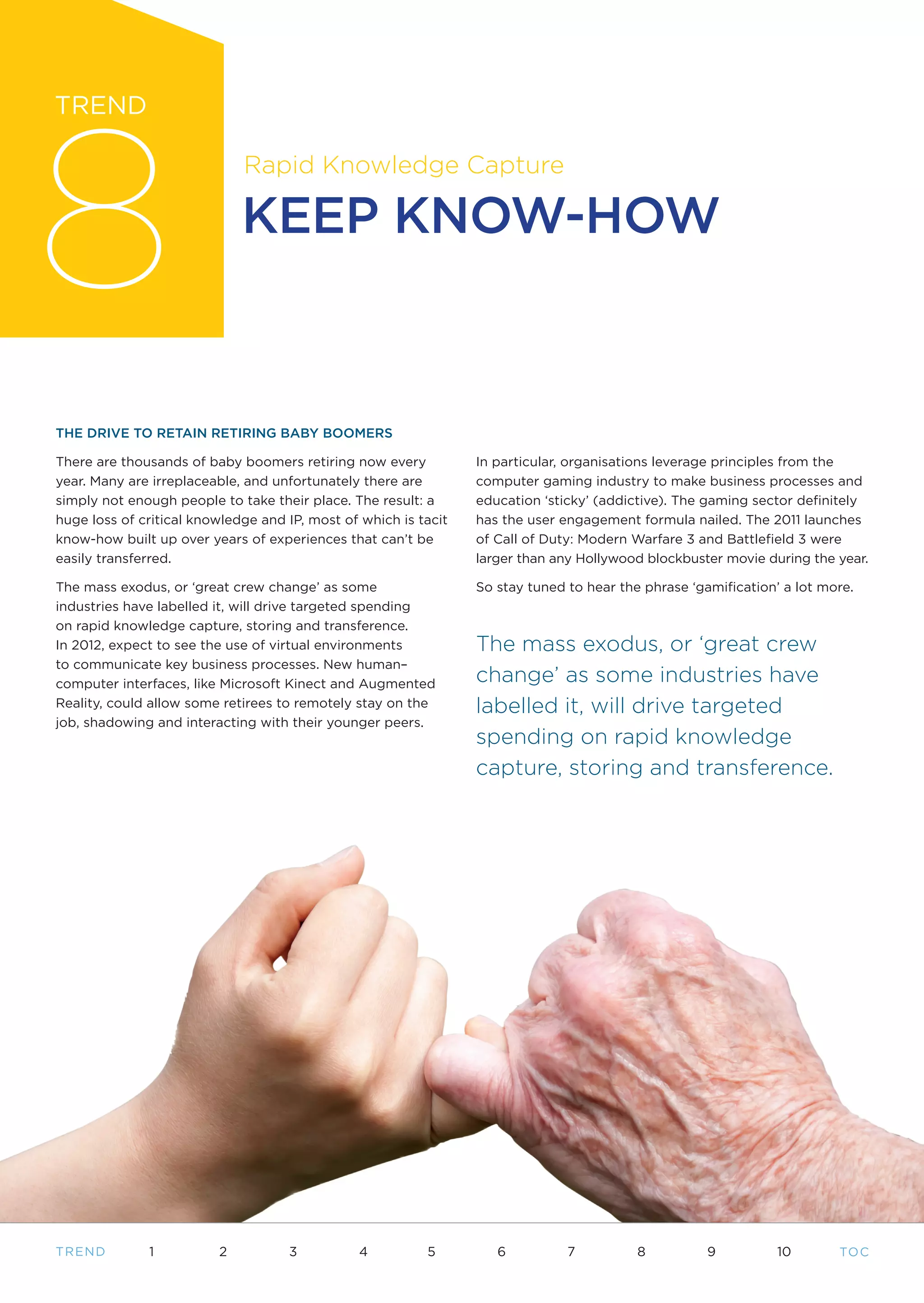 8
TREND

                             Rapid Knowledge Capture

                             KEEP KNOW-HOW



THE DRIVE TO RETAIN RETIRING BABY BOOMERS

There are thousands of baby boomers retiring now every           In particular, organisations leverage principles from the
year. Many are irreplaceable, and unfortunately there are        computer gaming industry to make business processes and
simply not enough people to take their place. The result: a      education ‘sticky’ (addictive). The gaming sector definitely
huge loss of critical knowledge and IP, most of which is tacit   has the user engagement formula nailed. The 2011 launches
know-how built up over years of experiences that can’t be        of Call of Duty: Modern Warfare 3 and Battlefield 3 were
easily transferred.                                              larger than any Hollywood blockbuster movie during the year.

The mass exodus, or ‘great crew change’ as some                  So stay tuned to hear the phrase ‘gamification’ a lot more.
industries have labelled it, will drive targeted spending
on rapid knowledge capture, storing and transference.
In 2012, expect to see the use of virtual environments           The mass exodus, or ‘great crew
to communicate key business processes. New human–
computer interfaces, like Microsoft Kinect and Augmented         change’ as some industries have
Reality, could allow some retirees to remotely stay on the       labelled it, will drive targeted
job, shadowing and interacting with their younger peers.
                                                                 spending on rapid knowledge
                                                                 capture, storing and transference.




T REND        1          2          3          4          5         6          7          8          9          10       TO C
 