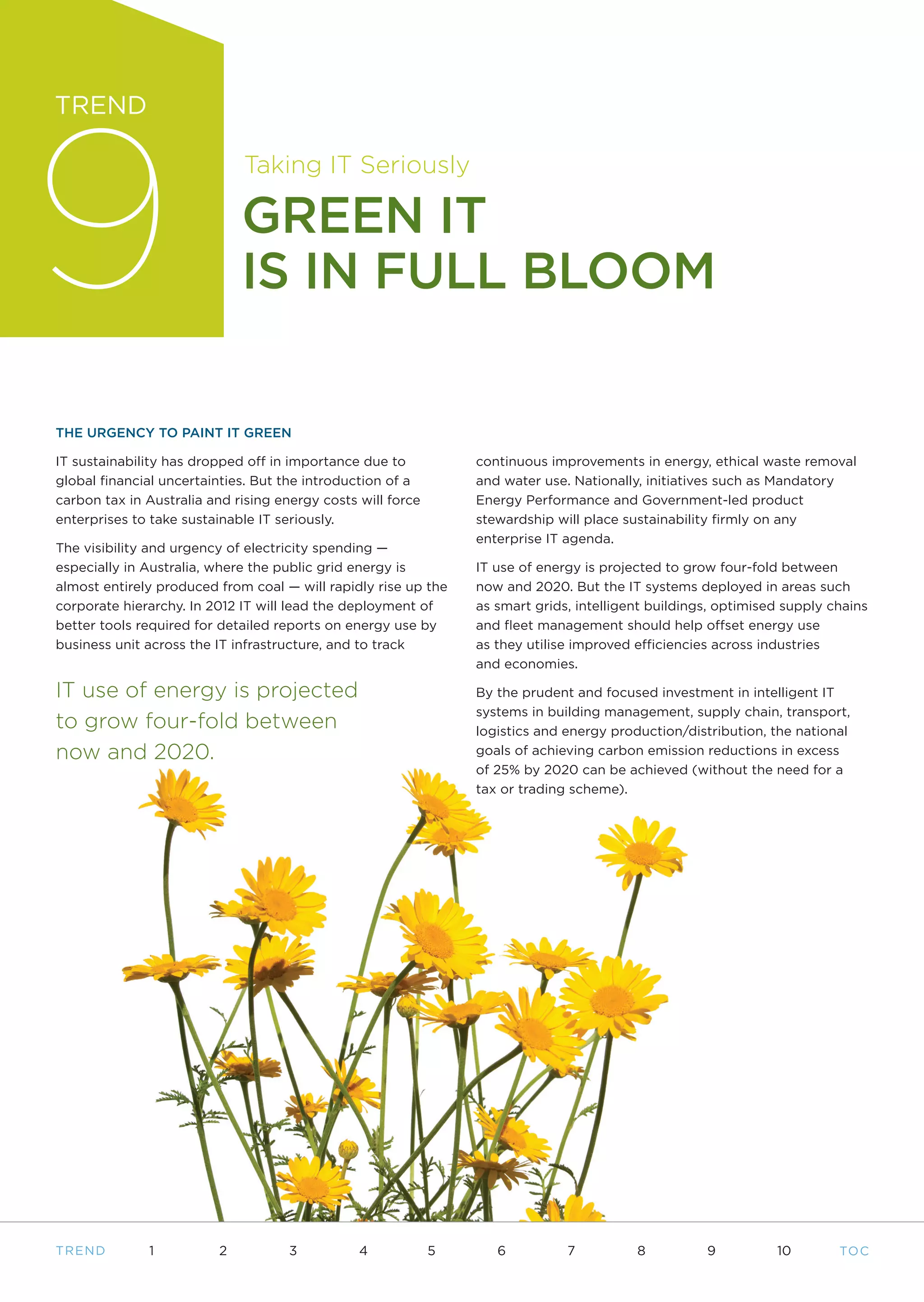 9
TREND

                              Taking IT Seriously

                              GREEN IT
                              IS IN FULL BLOOM

THE URGENCY TO PAINT IT GREEN

IT sustainability has dropped off in importance due to           continuous improvements in energy, ethical waste removal
global financial uncertainties. But the introduction of a        and water use. Nationally, initiatives such as Mandatory
carbon tax in Australia and rising energy costs will force       Energy Performance and Government-led product
enterprises to take sustainable IT seriously.                    stewardship will place sustainability firmly on any
                                                                 enterprise IT agenda.
The visibility and urgency of electricity spending —
especially in Australia, where the public grid energy is         IT use of energy is projected to grow four-fold between
almost entirely produced from coal — will rapidly rise up the    now and 2020. But the IT systems deployed in areas such
corporate hierarchy. In 2012 IT will lead the deployment of      as smart grids, intelligent buildings, optimised supply chains
better tools required for detailed reports on energy use by      and fleet management should help offset energy use
business unit across the IT infrastructure, and to track         as they utilise improved efficiencies across industries
                                                                 and economies.

IT use of energy is projected                                    By the prudent and focused investment in intelligent IT
                                                                 systems in building management, supply chain, transport,
to grow four-fold between                                        logistics and energy production/distribution, the national
now and 2020.                                                    goals of achieving carbon emission reductions in excess
                                                                 of 25% by 2020 can be achieved (without the need for a
                                                                 tax or trading scheme).




T REND        1           2          3          4            5      6          7          8          9          10        TO C
 