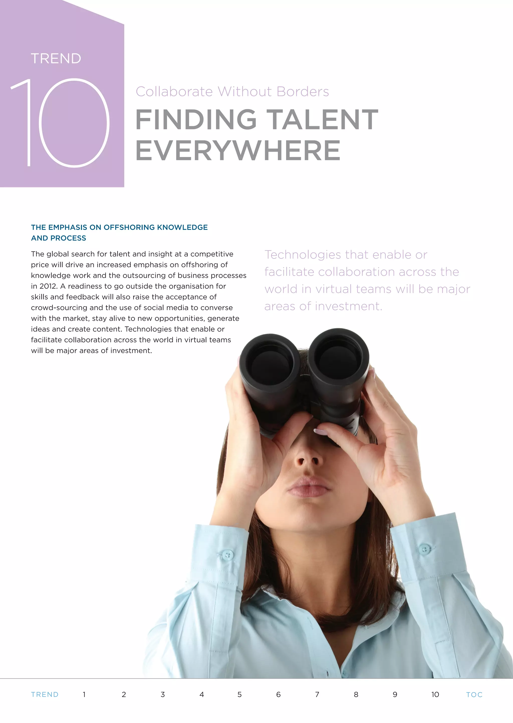 10
TREND

                            Collaborate Without Borders

                            FINDING TALENT
                            EVERYWHERE

THE EMPHASIS ON OFFSHORING KNOWLEDGE
AND PROCESS

The global search for talent and insight at a competitive    Technologies that enable or
price will drive an increased emphasis on offshoring of
knowledge work and the outsourcing of business processes     facilitate collaboration across the
in 2012. A readiness to go outside the organisation for
                                                             world in virtual teams will be major
skills and feedback will also raise the acceptance of
crowd-sourcing and the use of social media to converse       areas of investment.
with the market, stay alive to new opportunities, generate
ideas and create content. Technologies that enable or
facilitate collaboration across the world in virtual teams
will be major areas of investment.




T REND       1          2         3          4         5       6     7      8      9      10    TO C
 