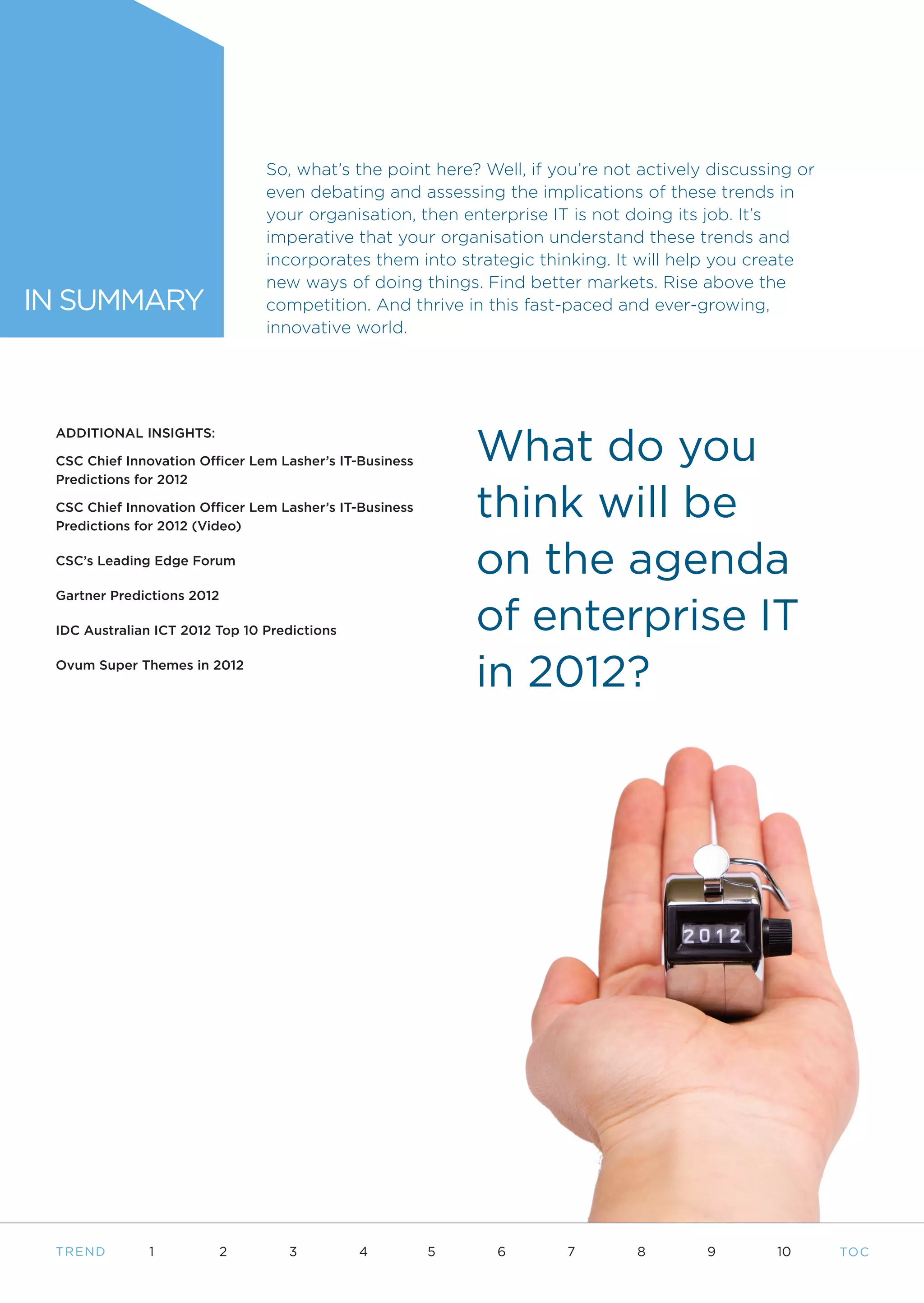 So, what’s the point here? Well, if you’re not actively discussing or
                                even debating and assessing the implications of these trends in
                                your organisation, then enterprise IT is not doing its job. It’s
                                imperative that your organisation understand these trends and
                                incorporates them into strategic thinking. It will help you create
                                new ways of doing things. Find better markets. Rise above the
IN SUMMARY                      competition. And thrive in this fast-paced and ever-growing,
                                innovative world.




                                                             What do you
 ADDITIONAL INSIGHTS:

 CSC Chief Innovation Officer Lem Lasher’s IT-Business
 Predictions for 2012

 CSC Chief Innovation Officer Lem Lasher’s IT-Business
 Predictions for 2012 (Video)
                                                             think will be
 CSC’s Leading Edge Forum
                                                             on the agenda
                                                             of enterprise IT
 Gartner Predictions 2012

 IDC Australian ICT 2012 Top 10 Predictions

 Ovum Super Themes in 2012
                                                             in 2012?




 T REND       1          2         3          4          5    6      7        8        9        10      TO C
 