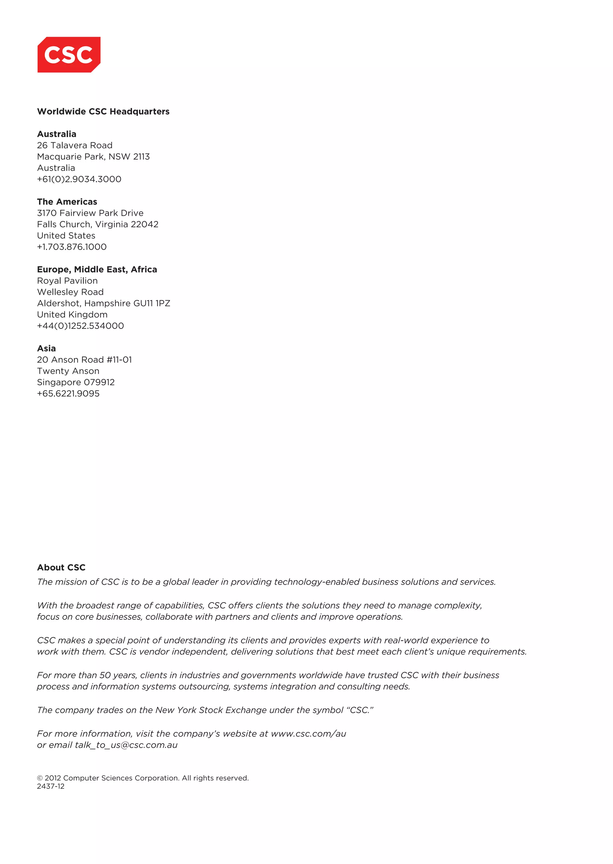 Worldwide CSC Headquarters

Australia
26 Talavera Road
Macquarie Park, NSW 2113
Australia
+61(0)2.9034.3000

The Americas
3170 Fairview Park Drive
Falls Church, Virginia 22042
United States
+1.703.876.1000

Europe, Middle East, Africa
Royal Pavilion
Wellesley Road
Aldershot, Hampshire GU11 1PZ
United Kingdom
+44(0)1252.534000

Asia
20 Anson Road #11-01
Twenty Anson
Singapore 079912
+65.6221.9095




About CSC
The mission of CSC is to be a global leader in providing technology-enabled business solutions and services.

With the broadest range of capabilities, CSC offers clients the solutions they need to manage complexity,
focus on core businesses, collaborate with partners and clients and improve operations.

CSC makes a special point of understanding its clients and provides experts with real-world experience to
work with them. CSC is vendor independent, delivering solutions that best meet each client’s unique requirements.

For more than 50 years, clients in industries and governments worldwide have trusted CSC with their business
process and information systems outsourcing, systems integration and consulting needs.

The company trades on the New York Stock Exchange under the symbol “CSC.”

For more information, visit the company’s website at www.csc.com/au
or email talk_to_us@csc.com.au


© 2012 Computer Sciences Corporation. All rights reserved.
2437-12
 