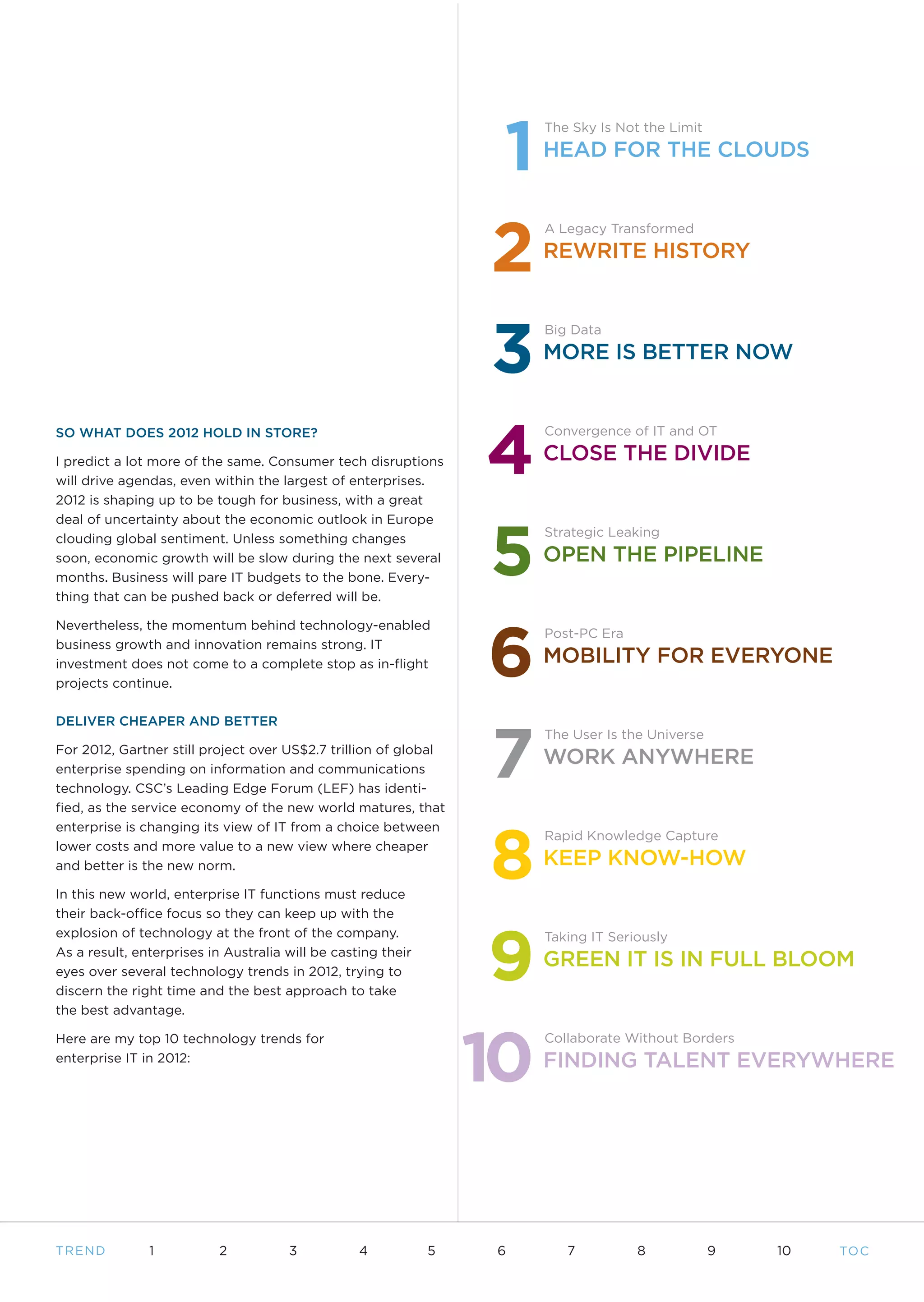 1
                                                                       The Sky Is Not the Limit
                                                                       HEAD FOR THE CLOUDS




                                                                   2
                                                                       A Legacy Transformed
                                                                       REWRITE HISTORY




                                                                   3
                                                                       Big Data
                                                                       MORE IS BETTER NOW




                                                                   4
SO WHAT DOES 2012 HOLD IN STORE?                                       Convergence of IT and OT

I predict a lot more of the same. Consumer tech disruptions            CLOSE THE DIVIDE
will drive agendas, even within the largest of enterprises.
2012 is shaping up to be tough for business, with a great




                                                                   5
deal of uncertainty about the economic outlook in Europe
clouding global sentiment. Unless something changes                    Strategic Leaking
soon, economic growth will be slow during the next several             OPEN THE PIPELINE
months. Business will pare IT budgets to the bone. Every-
thing that can be pushed back or deferred will be.




                                                                   6
Nevertheless, the momentum behind technology-enabled
                                                                       Post-PC Era
business growth and innovation remains strong. IT
investment does not come to a complete stop as in-flight               MOBILITY FOR EVERYONE
projects continue.




                                                                   7
DELIVER CHEAPER AND BETTER
                                                                       The User Is the Universe
For 2012, Gartner still project over US$2.7 trillion of global
enterprise spending on information and communications
                                                                       WORK ANYWHERE
technology. CSC’s Leading Edge Forum (LEF) has identi-
fied, as the service economy of the new world matures, that




                                                                   8
enterprise is changing its view of IT from a choice between
                                                                       Rapid Knowledge Capture
lower costs and more value to a new view where cheaper
and better is the new norm.                                            KEEP KNOW-HOW
In this new world, enterprise IT functions must reduce
their back-office focus so they can keep up with the



                                                                   9
explosion of technology at the front of the company.                   Taking IT Seriously
As a result, enterprises in Australia will be casting their
eyes over several technology trends in 2012, trying to
                                                                       GREEN IT IS IN FULL BLOOM
discern the right time and the best approach to take
the best advantage.




                                                                  10
Here are my top 10 technology trends for                               Collaborate Without Borders
enterprise IT in 2012:                                                 FINDING TALENT EVERYWHERE




T REND         1           2          3           4           5   6       7          8            9   10   TO C
 
