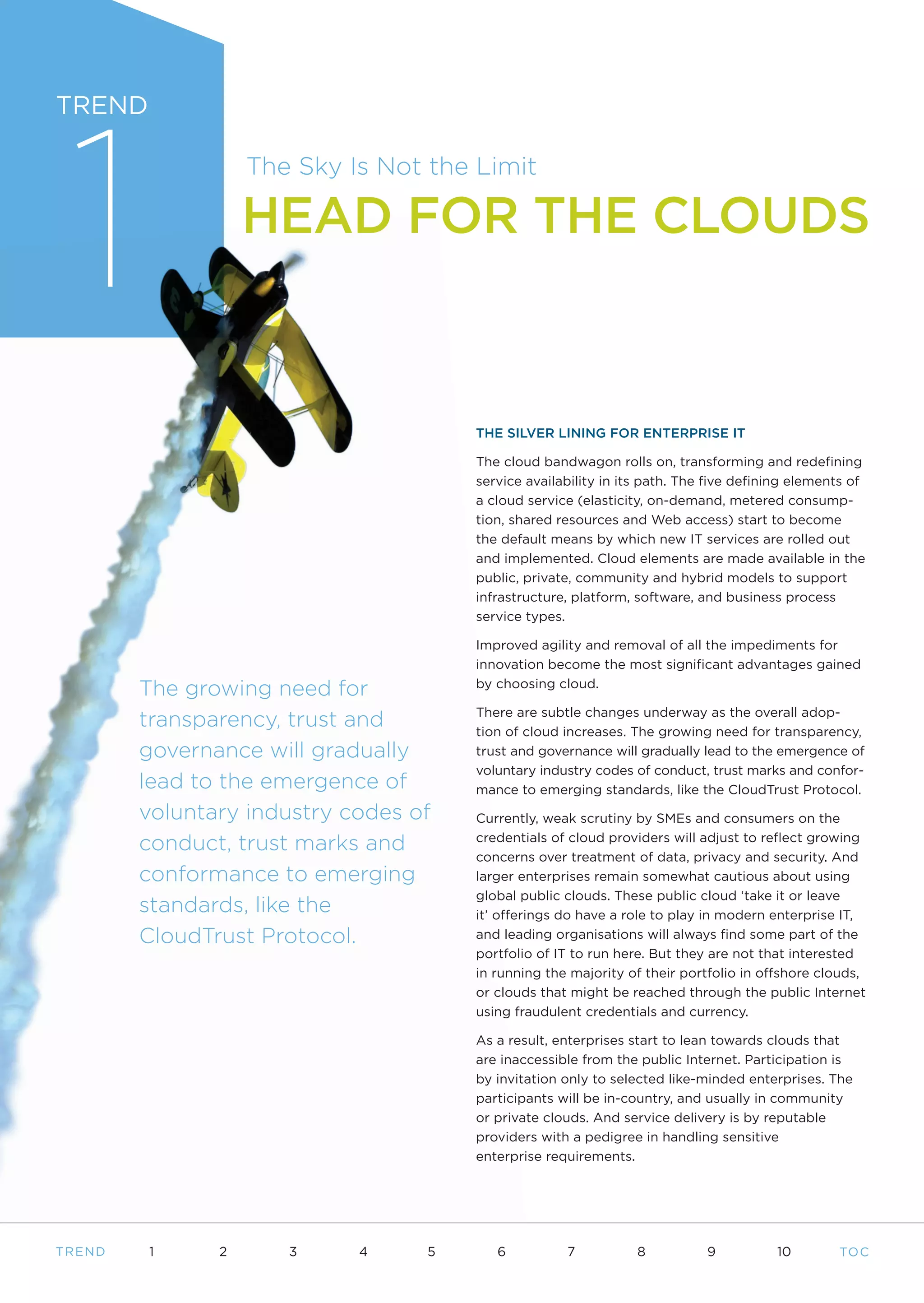 1
TREND

                    The Sky Is Not the Limit

                    HEAD FOR THE CLOUDS



                                       THE SILVER LINING FOR ENTERPRISE IT

                                       The cloud bandwagon rolls on, transforming and redefining
                                       service availability in its path. The five defining elements of
                                       a cloud service (elasticity, on-demand, metered consump-
                                       tion, shared resources and Web access) start to become
                                       the default means by which new IT services are rolled out
                                       and implemented. Cloud elements are made available in the
                                       public, private, community and hybrid models to support
                                       infrastructure, platform, software, and business process
                                       service types.

                                       Improved agility and removal of all the impediments for
                                       innovation become the most significant advantages gained

         The growing need for          by choosing cloud.

                                       There are subtle changes underway as the overall adop-
         transparency, trust and       tion of cloud increases. The growing need for transparency,
         governance will gradually     trust and governance will gradually lead to the emergence of
                                       voluntary industry codes of conduct, trust marks and confor-
         lead to the emergence of      mance to emerging standards, like the CloudTrust Protocol.
         voluntary industry codes of   Currently, weak scrutiny by SMEs and consumers on the

         conduct, trust marks and      credentials of cloud providers will adjust to reflect growing
                                       concerns over treatment of data, privacy and security. And
         conformance to emerging       larger enterprises remain somewhat cautious about using
                                       global public clouds. These public cloud ‘take it or leave
         standards, like the           it’ offerings do have a role to play in modern enterprise IT,
         CloudTrust Protocol.          and leading organisations will always find some part of the
                                       portfolio of IT to run here. But they are not that interested
                                       in running the majority of their portfolio in offshore clouds,
                                       or clouds that might be reached through the public Internet
                                       using fraudulent credentials and currency.

                                       As a result, enterprises start to lean towards clouds that
                                       are inaccessible from the public Internet. Participation is
                                       by invitation only to selected like-minded enterprises. The
                                       participants will be in-country, and usually in community
                                       or private clouds. And service delivery is by reputable
                                       providers with a pedigree in handling sensitive
                                       enterprise requirements.




T REND   1      2      3     4     5      6          7           8          9          10        TO C
 