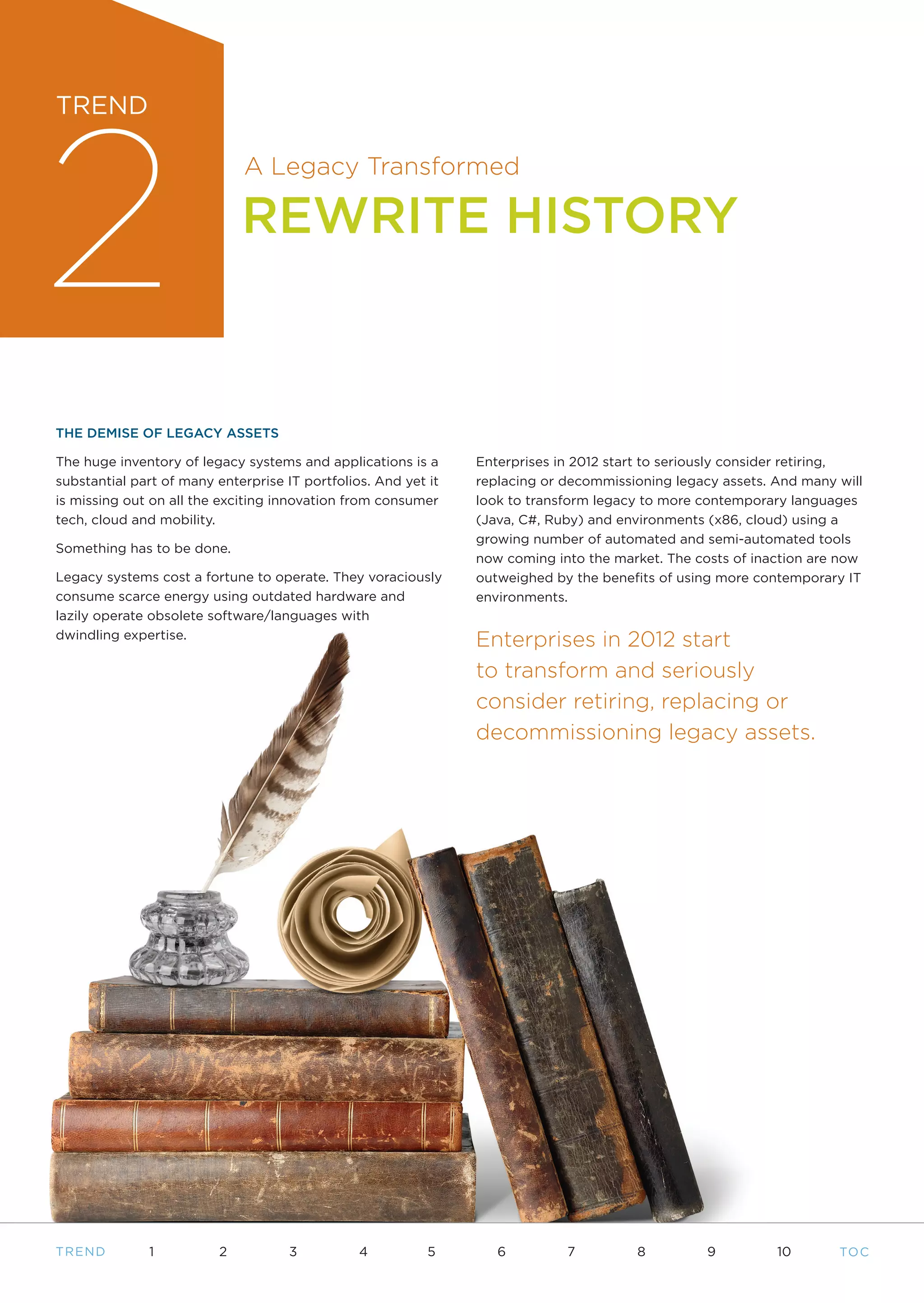 2
TREND

                              A Legacy Transformed

                              REWRITE HISTORY



THE DEMISE OF LEGACY ASSETS

The huge inventory of legacy systems and applications is a      Enterprises in 2012 start to seriously consider retiring,
substantial part of many enterprise IT portfolios. And yet it   replacing or decommissioning legacy assets. And many will
is missing out on all the exciting innovation from consumer     look to transform legacy to more contemporary languages
tech, cloud and mobility.                                       (Java, C#, Ruby) and environments (x86, cloud) using a
                                                                growing number of automated and semi-automated tools
Something has to be done.
                                                                now coming into the market. The costs of inaction are now
Legacy systems cost a fortune to operate. They voraciously      outweighed by the benefits of using more contemporary IT
consume scarce energy using outdated hardware and               environments.
lazily operate obsolete software/languages with
dwindling expertise.
                                                                Enterprises in 2012 start
                                                                to transform and seriously
                                                                consider retiring, replacing or
                                                                decommissioning legacy assets.




T REND        1           2          3          4          5       6         7         8          9         10       TO C
 