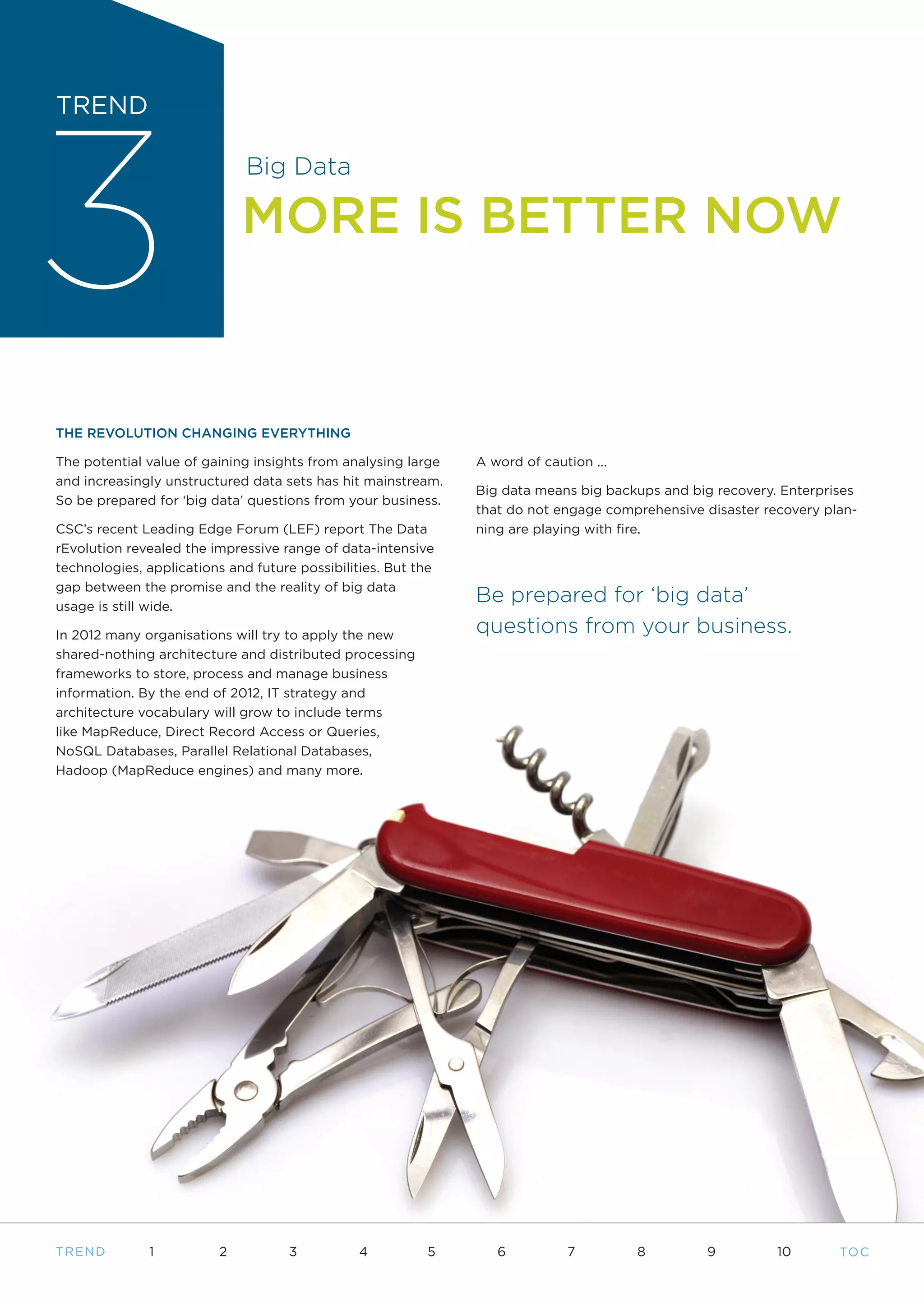 3
TREND

                              Big Data

                             MORE IS BETTER NOW



THE REVOLUTION CHANGING EVERYTHING

The potential value of gaining insights from analysing large   A word of caution ...
and increasingly unstructured data sets has hit mainstream.
                                                               Big data means big backups and big recovery. Enterprises
So be prepared for ‘big data’ questions from your business.
                                                               that do not engage comprehensive disaster recovery plan-
CSC’s recent Leading Edge Forum (LEF) report The Data          ning are playing with fire.
rEvolution revealed the impressive range of data-intensive
technologies, applications and future possibilities. But the
gap between the promise and the reality of big data
usage is still wide.
                                                               Be prepared for ‘big data’
In 2012 many organisations will try to apply the new           questions from your business.
shared-nothing architecture and distributed processing
frameworks to store, process and manage business
information. By the end of 2012, IT strategy and
architecture vocabulary will grow to include terms
like MapReduce, Direct Record Access or Queries,
NoSQL Databases, Parallel Relational Databases,
Hadoop (MapReduce engines) and many more.




T REND        1          2           3          4         5       6          7         8        9          10       TO C
 