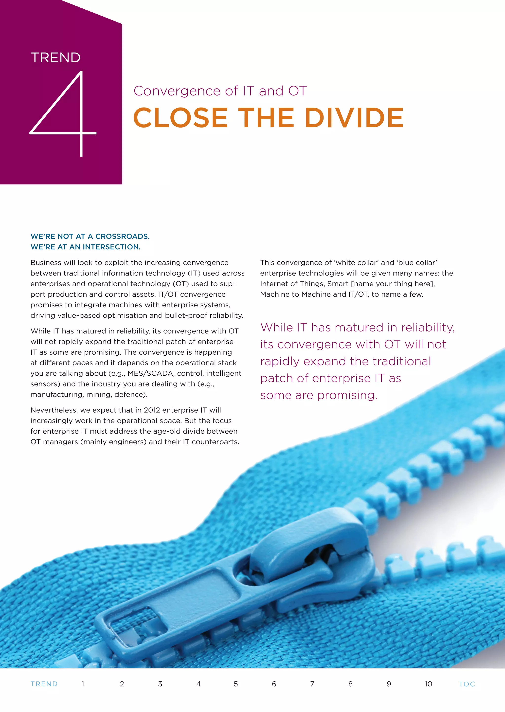 4
TREND

                             Convergence of IT and OT

                             CLOSE THE DIVIDE


WE’RE NOT AT A CROSSROADS.
WE’RE AT AN INTERSECTION.

Business will look to exploit the increasing convergence         This convergence of ‘white collar’ and ‘blue collar’
between traditional information technology (IT) used across      enterprise technologies will be given many names: the
enterprises and operational technology (OT) used to sup-         Internet of Things, Smart [name your thing here],
port production and control assets. IT/OT convergence            Machine to Machine and IT/OT, to name a few.
promises to integrate machines with enterprise systems,
driving value-based optimisation and bullet-proof reliability.

While IT has matured in reliability, its convergence with OT     While IT has matured in reliability,
will not rapidly expand the traditional patch of enterprise
                                                                 its convergence with OT will not
IT as some are promising. The convergence is happening
at different paces and it depends on the operational stack       rapidly expand the traditional
you are talking about (e.g., MES/SCADA, control, intelligent
sensors) and the industry you are dealing with (e.g.,
                                                                 patch of enterprise IT as
manufacturing, mining, defence).                                 some are promising.
Nevertheless, we expect that in 2012 enterprise IT will
increasingly work in the operational space. But the focus
for enterprise IT must address the age-old divide between
OT managers (mainly engineers) and their IT counterparts.




TR END        1          2          3          4          5         6         7          8         9          10         TO C
 