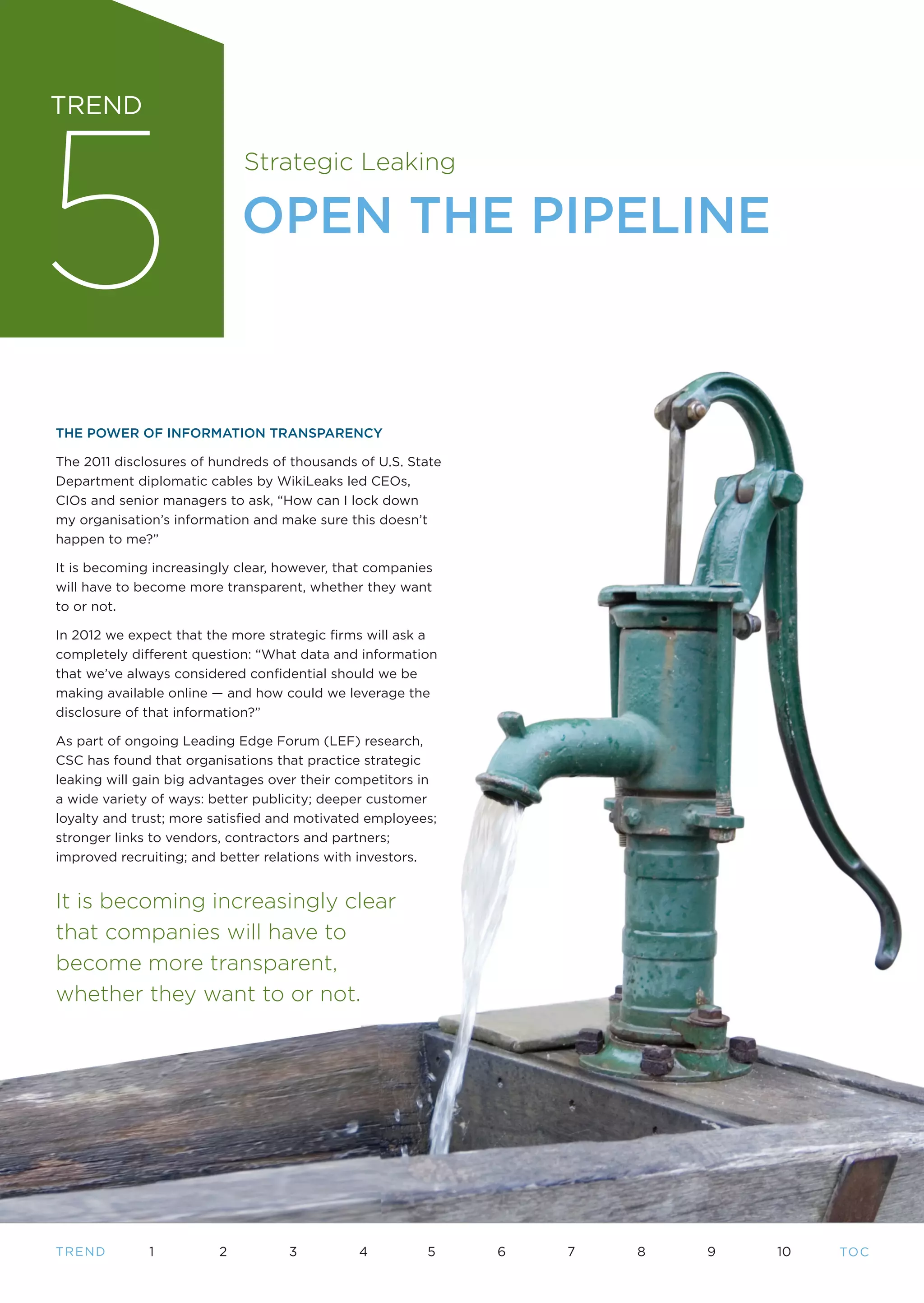 5
TREND

                             Strategic Leaking

                             OPEN THE PIPELINE



THE POWER OF INFORMATION TRANSPARENCY

The 2011 disclosures of hundreds of thousands of U.S. State
Department diplomatic cables by WikiLeaks led CEOs,
CIOs and senior managers to ask, “How can I lock down
my organisation’s information and make sure this doesn’t
happen to me?”

It is becoming increasingly clear, however, that companies
will have to become more transparent, whether they want
to or not.

In 2012 we expect that the more strategic firms will ask a
completely different question: “What data and information
that we’ve always considered confidential should we be
making available online — and how could we leverage the
disclosure of that information?”

As part of ongoing Leading Edge Forum (LEF) research,
CSC has found that organisations that practice strategic
leaking will gain big advantages over their competitors in
a wide variety of ways: better publicity; deeper customer
loyalty and trust; more satisfied and motivated employees;
stronger links to vendors, contractors and partners;
improved recruiting; and better relations with investors.


It is becoming increasingly clear
that companies will have to
become more transparent,
whether they want to or not.




T REND        1          2         3          4          5    6   7   8   9   10   TO C
 