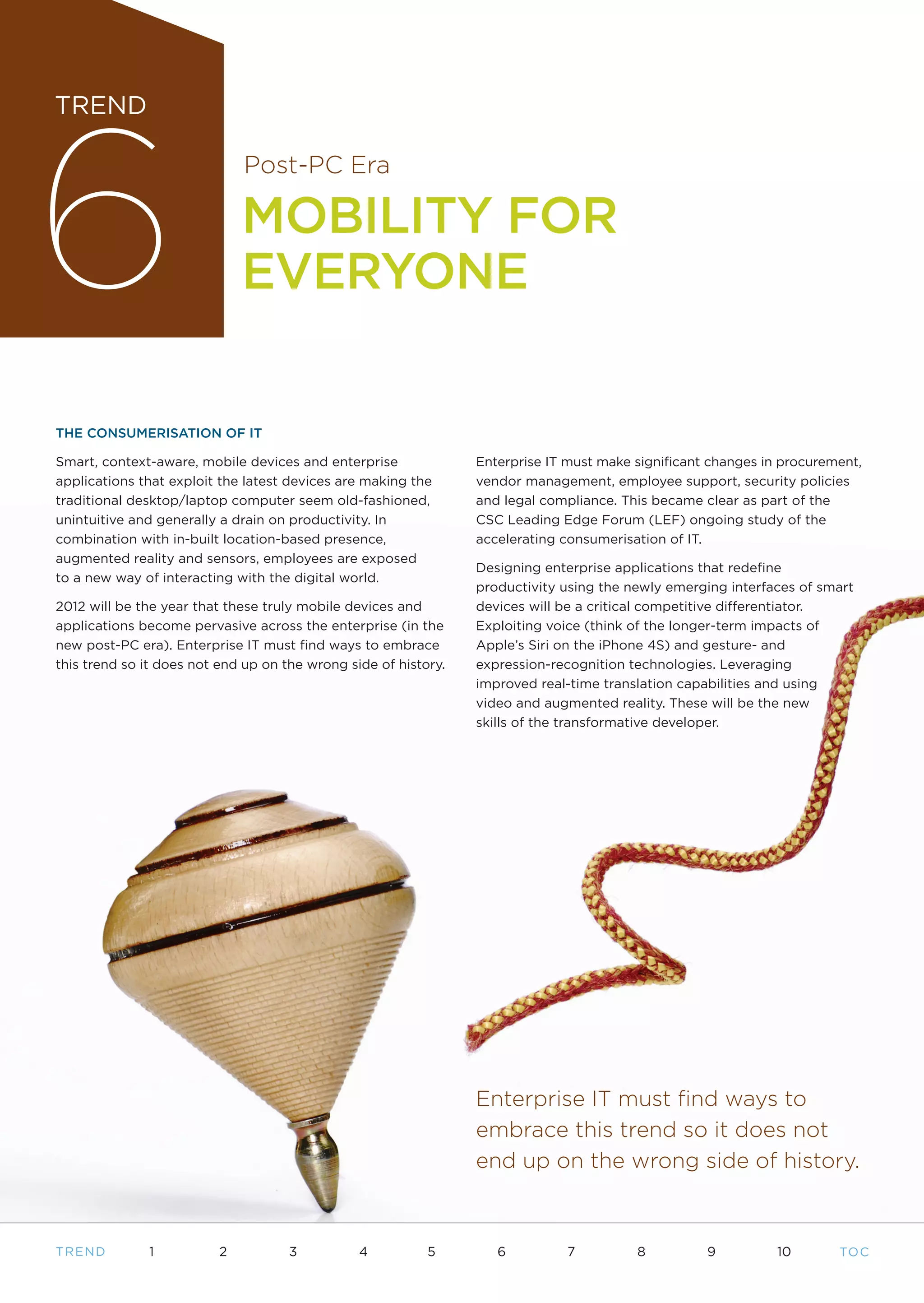6
TREND

                              Post-PC Era

                              MOBILITY FOR
                              EVERYONE

THE CONSUMERISATION OF IT

Smart, context-aware, mobile devices and enterprise              Enterprise IT must make significant changes in procurement,
applications that exploit the latest devices are making the      vendor management, employee support, security policies
traditional desktop/laptop computer seem old-fashioned,          and legal compliance. This became clear as part of the
unintuitive and generally a drain on productivity. In            CSC Leading Edge Forum (LEF) ongoing study of the
combination with in-built location-based presence,               accelerating consumerisation of IT.
augmented reality and sensors, employees are exposed
                                                                 Designing enterprise applications that redefine
to a new way of interacting with the digital world.
                                                                 productivity using the newly emerging interfaces of smart
2012 will be the year that these truly mobile devices and        devices will be a critical competitive differentiator.
applications become pervasive across the enterprise (in the      Exploiting voice (think of the longer-term impacts of
new post-PC era). Enterprise IT must find ways to embrace        Apple’s Siri on the iPhone 4S) and gesture- and
this trend so it does not end up on the wrong side of history.   expression-recognition technologies. Leveraging
                                                                 improved real-time translation capabilities and using
                                                                 video and augmented reality. These will be the new
                                                                 skills of the transformative developer.




                                                                 Enterprise IT must find ways to
                                                                 embrace this trend so it does not
                                                                 end up on the wrong side of history.



T REND        1           2          3          4          5        6         7          8          9          10       TO C
 