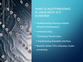 WHAT IS MULTITHREADING
IN JAVA? HOW IS IT
ACHIEVED?
• Multithreading: Running multiple
threads simultaneously.
• Achieved using:
* Extending Thread class.
* Implementing Runnable interface.
• Benefits: Better CPU utilization, faster
processing.
 