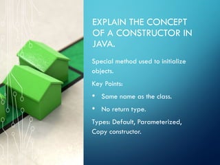 EXPLAIN THE CONCEPT
OF A CONSTRUCTOR IN
JAVA.
Special method used to initialize
objects.
Key Points:
• Same name as the class.
• No return type.
Types: Default, Parameterized,
Copy constructor.
 