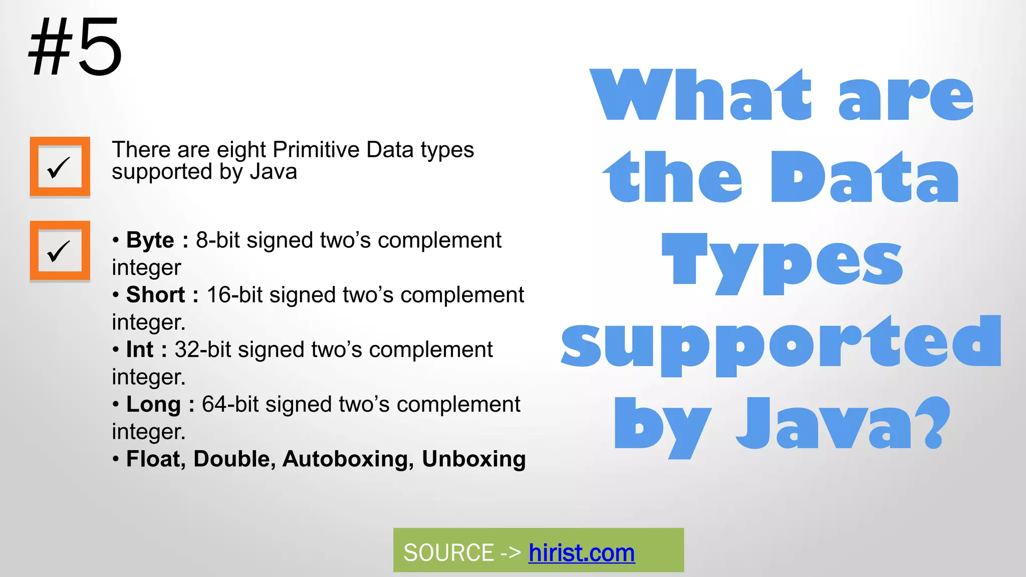 What are the Data Types supported by Java? #5 There are eight Primitive Data types supported by Java • Byte : 8-bit signed two‟s complement integer • Short : 16-bit signed two‟s complement integer. • Int : 32-bit signed two‟s complement integer. • Long : 64-bit signed two‟s complement integer. • Float, Double, Autoboxing, Unboxing   SOURCE -> hirist.com 