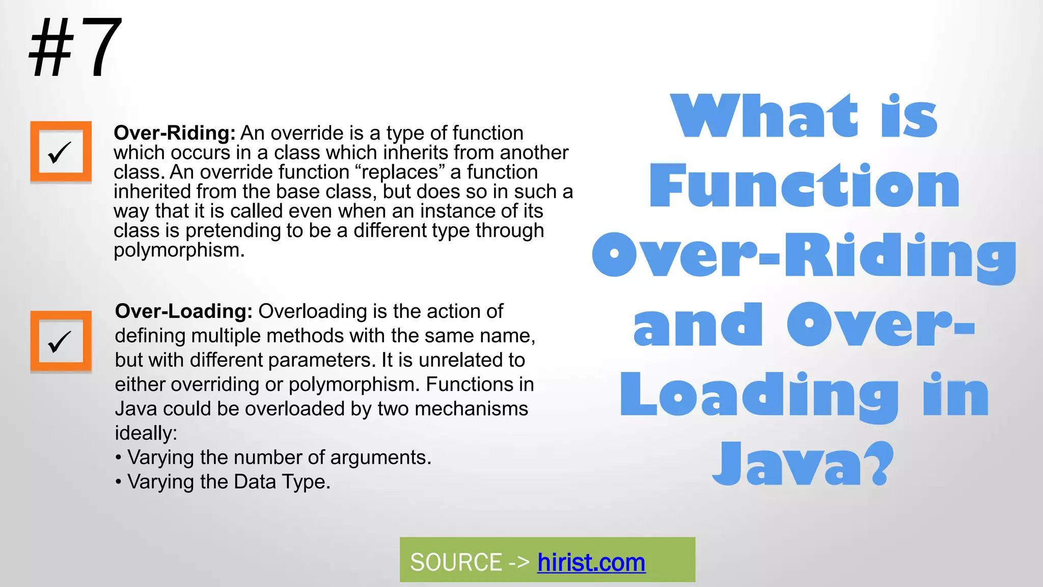 What is Function Over-Riding and Over- Loading in Java? #7 Over-Riding: An override is a type of function which occurs in a class which inherits from another class. An override function “replaces” a function inherited from the base class, but does so in such a way that it is called even when an instance of its class is pretending to be a different type through polymorphism. Over-Loading: Overloading is the action of defining multiple methods with the same name, but with different parameters. It is unrelated to either overriding or polymorphism. Functions in Java could be overloaded by two mechanisms ideally: • Varying the number of arguments. • Varying the Data Type.   SOURCE -> hirist.com 