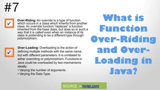 What is
Function
Over-Riding
and Over-
Loading in
Java?
#7
Over-Riding: An override is a type of function
which occurs in a class which inherits from another
class. An override function “replaces” a function
inherited from the base class, but does so in such a
way that it is called even when an instance of its
class is pretending to be a different type through
polymorphism.
Over-Loading: Overloading is the action of
defining multiple methods with the same name,
but with different parameters. It is unrelated to
either overriding or polymorphism. Functions in
Java could be overloaded by two mechanisms
ideally:
• Varying the number of arguments.
• Varying the Data Type.


SOURCE -> hirist.com
 