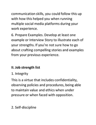 communication skills, you could follow this up
with how this helped you when running
multiple social media platforms during your
work experience.
6. Prepare Examples. Develop at least one
example or Interview Story to illustrate each of
your strengths. If you’re not sure how to go
about crafting compelling stories and examples
from your previous experience.
II. Job strength list
1. Integrity
This is a virtue that includes confidentiality,
observing policies and procedures, being able
to maintain value and ethics when under
pressure or when faced with opposition.
2. Self-discipline
 