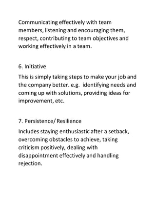 Communicating effectively with team
members, listening and encouraging them,
respect, contributing to team objectives and
working effectively in a team.
6. Initiative
This is simply taking steps to make your job and
the company better. e.g. identifying needs and
coming up with solutions, providing ideas for
improvement, etc.
7. Persistence/Resilience
Includes staying enthusiastic after a setback,
overcoming obstacles to achieve, taking
criticism positively, dealing with
disappointment effectively and handling
rejection.
 