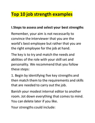 Top 10 job strength examples
I.Steps to assess and select your best strengths
Remember, your aim is not necessarily to
convince the interviewer that you are the
world’s best employee but rather that you are
the right employee for the job at hand.
The key is to try and match the needs and
abilities of the role with your skill set and
personality. We recommend that you follow
these steps:
1. Begin by identifying five key strengths and
then match them to the requirements and skills
that are needed to carry out the job.
Banish your modest internal editor to another
room. Jot down everything that comes to mind.
You can delete later if you like.
Your strengths could include:
 
