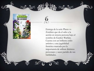 Entrega de la serie Plants vs
Zombies que da el salto a la
acción en tercera persona bajo el
nombre de Garden Warfare.
Cuenta con un brillante estilo
artístico y una jugabilidad
frenética marcada por la
importancia de utilizar distintos
personajes y sacar partido de sus
habilidades.

 