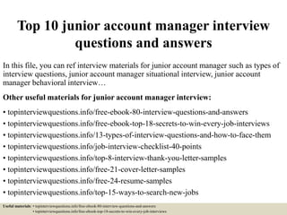Top 10 junior account manager interview
questions and answers
In this file, you can ref interview materials for junior account manager such as types of
interview questions, junior account manager situational interview, junior account
manager behavioral interview…
Other useful materials for junior account manager interview:
• topinterviewquestions.info/free-ebook-80-interview-questions-and-answers
• topinterviewquestions.info/free-ebook-top-18-secrets-to-win-every-job-interviews
• topinterviewquestions.info/13-types-of-interview-questions-and-how-to-face-them
• topinterviewquestions.info/job-interview-checklist-40-points
• topinterviewquestions.info/top-8-interview-thank-you-letter-samples
• topinterviewquestions.info/free-21-cover-letter-samples
• topinterviewquestions.info/free-24-resume-samples
• topinterviewquestions.info/top-15-ways-to-search-new-jobs
Useful materials: • topinterviewquestions.info/free-ebook-80-interview-questions-and-answers
• topinterviewquestions.info/free-ebook-top-18-secrets-to-win-every-job-interviews
 