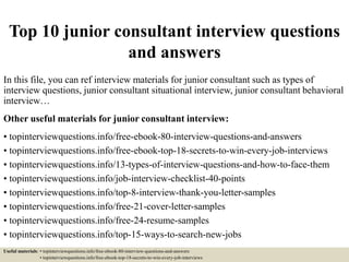 Top 10 junior consultant interview questions
and answers
In this file, you can ref interview materials for junior consultant such as types of
interview questions, junior consultant situational interview, junior consultant behavioral
interview…
Other useful materials for junior consultant interview:
• topinterviewquestions.info/free-ebook-80-interview-questions-and-answers
• topinterviewquestions.info/free-ebook-top-18-secrets-to-win-every-job-interviews
• topinterviewquestions.info/13-types-of-interview-questions-and-how-to-face-them
• topinterviewquestions.info/job-interview-checklist-40-points
• topinterviewquestions.info/top-8-interview-thank-you-letter-samples
• topinterviewquestions.info/free-21-cover-letter-samples
• topinterviewquestions.info/free-24-resume-samples
• topinterviewquestions.info/top-15-ways-to-search-new-jobs
Useful materials: • topinterviewquestions.info/free-ebook-80-interview-questions-and-answers
• topinterviewquestions.info/free-ebook-top-18-secrets-to-win-every-job-interviews
 