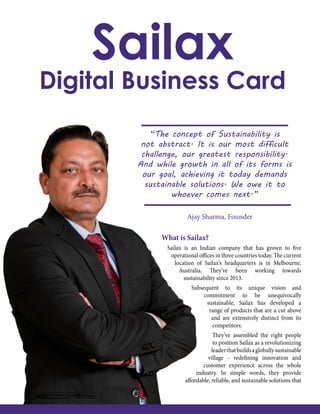 “The concept of Sustainability is
not abstract. It is our most difficult
challenge, our greatest responsibility.
And while growth in all of its forms is
our goal, achieving it today demands
sustainable solutions. We owe it to
whoever comes next.”
Ajay Sharma, Founder
What is Sailax?
Sailax is an Indian company that has grown to five
operational offices in three countries today. The current
location of Sailax’s headquarters is in Melbourne,
Australia. They’ve been working towards
sustainability since 2013.
Subsequent to its unique vision and
commitment to be unequivocally
sustainable, Sailax has developed a
range of products that are a cut above
and are extensively distinct from its
competitors.
They’ve assembled the right people
to position Sailax as a revolutionizing
leaderthatbuildsagloballysustainable
village - redefining innovation and
customer experience across the whole
industry. In simple words, they provide
affordable, reliable, and sustainable solutions that
Sailax
Digital Business Card
 