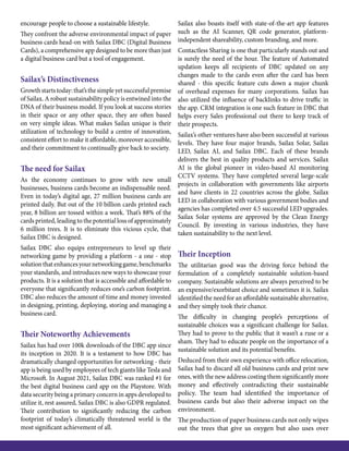 encourage people to choose a sustainable lifestyle.
They confront the adverse environmental impact of paper
business cards head-on with Sailax DBC (Digital Business
Cards), a comprehensive app designed to be more than just
a digital business card but a tool of engagement.
Sailax’s Distinctiveness
Growthstartstoday:that’sthesimpleyetsuccessfulpremise
of Sailax. A robust sustainability policy is entwined into the
DNA of their business model. If you look at success stories
in their space or any other space, they are often based
on very simple ideas. What makes Sailax unique is their
utilization of technology to build a centre of innovation,
consistent effort to make it affordable, moreover accessible,
and their commitment to continually give back to society.
The need for Sailax
As the economy continues to grow with new small
businesses, business cards become an indispensable need.
Even in today’s digital age, 27 million business cards are
printed daily. But out of the 10 billion cards printed each
year, 8 billion are tossed within a week. That’s 88% of the
cards printed, leading to the potential loss of approximately
6 million trees. It is to eliminate this vicious cycle, that
Sailax DBC is designed.
Sailax DBC also equips entrepreneurs to level up their
networking game by providing a platform - a one - stop
solutionthatenhancesyournetworkinggame,benchmarks
your standards, and introduces new ways to showcase your
products. It is a solution that is accessible and affordable to
everyone that significantly reduces one’s carbon footprint.
DBC also reduces the amount of time and money invested
in designing, printing, deploying, storing and managing a
business card.
Their Noteworthy Achievements
Sailax has had over 100k downloads of the DBC app since
its inception in 2020. It is a testament to how DBC has
dramatically changed opportunities for networking - their
app is being used by employees of tech giants like Tesla and
Microsoft. In August 2021, Sailax DBC was ranked #1 for
the best digital business card app on the Playstore. With
data security being a primary concern in apps developed to
utilize it, rest assured, Sailax DBC is also GDPR regulated.
Their contribution to significantly reducing the carbon
footprint of today’s climatically threatened world is the
most significant achievement of all.
Sailax also boasts itself with state-of-the-art app features
such as the AI Scanner, QR code generator, platform-
independent shareability, custom branding, and more.
Contactless Sharing is one that particularly stands out and
is surely the need of the hour. The feature of Automated
updation keeps all recipients of DBC updated on any
changes made to the cards even after the card has been
shared - this specific feature cuts down a major chunk
of overhead expenses for many corporations. Sailax has
also utilized the influence of backlinks to drive traffic in
the app. CRM integration is one such feature in DBC that
helps every Sales professional out there to keep track of
their prospects.
Sailax’s other ventures have also been successful at various
levels. They have four major brands, Sailax Solar, Sailax
LED, Sailax AI, and Sailax DBC. Each of these brands
delivers the best in quality products and services. Sailax
AI is the global pioneer in video-based AI monitoring
CCTV systems. They have completed several large-scale
projects in collaboration with governments like airports
and have clients in 22 countries across the globe. Sailax
LED in collaboration with various government bodies and
agencies has completed over 4.5 successful LED upgrades.
Sailax Solar systems are approved by the Clean Energy
Council. By investing in various industries, they have
taken sustainability to the next level.
Their Inception
The utilitarian good was the driving force behind the
formulation of a completely sustainable solution-based
company. Sustainable solutions are always perceived to be
an expensive/exorbitant choice and sometimes it is. Sailax
identified the need for an affordable sustainable alternative,
and they simply took their chance.
The difficulty in changing people’s perceptions of
sustainable choices was a significant challenge for Sailax.
They had to prove to the public that it wasn’t a ruse or a
sham. They had to educate people on the importance of a
sustainable solution and its potential benefits.
Deduced from their own experience with office relocation,
Sailax had to discard all old business cards and print new
ones, with the new address costing them significantly more
money and effectively contradicting their sustainable
policy. The team had identified the importance of
business cards but also their adverse impact on the
environment.
The production of paper business cards not only wipes
out the trees that give us oxygen but also uses over
 