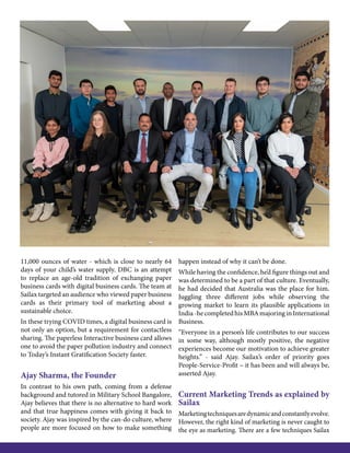 11,000 ounces of water - which is close to nearly 64
days of your child’s water supply. DBC is an attempt
to replace an age-old tradition of exchanging paper
business cards with digital business cards. The team at
Sailax targeted an audience who viewed paper business
cards as their primary tool of marketing about a
sustainable choice.
In these trying COVID times, a digital business card is
not only an option, but a requirement for contactless
sharing. The paperless Interactive business card allows
one to avoid the paper pollution industry and connect
to Today’s Instant Gratification Society faster.
Ajay Sharma, the Founder
In contrast to his own path, coming from a defense
background and tutored in Military School Bangalore,
Ajay believes that there is no alternative to hard work
and that true happiness comes with giving it back to
society. Ajay was inspired by the can-do culture, where
people are more focused on how to make something
happen instead of why it can’t be done.
While having the confidence, he’d figure things out and
was determined to be a part of that culture. Eventually,
he had decided that Australia was the place for him.
Juggling three different jobs while observing the
growing market to learn its plausible applications in
India-hecompletedhisMBAmajoringinInternational
Business.
“Everyone in a person’s life contributes to our success
in some way, although mostly positive, the negative
experiences become our motivation to achieve greater
heights.” - said Ajay. Sailax’s order of priority goes
People-Service-Profit – it has been and will always be,
asserted Ajay.
Current Marketing Trends as explained by
Sailax
Marketingtechniquesaredynamicandconstantlyevolve.
However, the right kind of marketing is never caught to
the eye as marketing. There are a few techniques Sailax
 