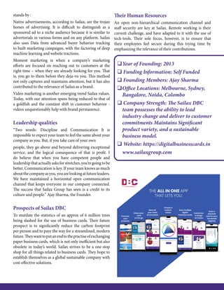 stands by :
Native advertisements, according to Sailax, are the trojan
horses of advertising. It is difficult to distinguish as a
sponsored ad to a niche audience because it is similar to
advertorials in various forms and on any platform. Sailax
also uses Data from advanced buyer behavior tracking
to built marketing campaigns, with the factoring of deep
machine learning and website tractions.
Moment marketing is when a company’s marketing
efforts are focused on reaching out to customers at the
right time – when they are already looking for you. That
is, you go to them before they deja-vu you. This method
not only captures and maintains attention, but it has also
contributed to the relevance of Sailax as a brand.
Video marketing is another emerging trend Sailax values.
Today, with our attention spans being reduced to that of
a goldfish and the constant shift in customer behavior -
videos unquestionably help with brand permanence.
Leadership qualities
“Two words- Discipline and Communication It is
impossible to expect your team to feel the same about your
company as you. But, if you take care of your own
people, they go above and beyond delivering exceptional
service, and the logical consequence of that is profit. I
do believe that when you have competent people and
leadership that actually asks for stretches, you’re going to be
better. Communication is key. If your team knows as much
aboutthecompanyasyou,youarelookingatfutureleaders.
We have maintained a horizontal open communication
channel that keeps everyone in our company connected.
The success that Sailax Group has seen is a credit to its
culture and people.” Ajay Sharma, the Founder.
Prospects of Sailax DBC
To mutilate the statistics of an approx of 6 million trees
being slashed for the use of business cards. Their future
prospect is to significantly reduce the carbon footprint
per person and to pave the way for a streamlined, modern
future.Theywanttoputanendtothepractiseofexchanging
paper business cards, which is not only inefficient but also
obsolete in today’s world. Sailax strives to be a one-stop
shop for all things related to business cards. They hope to
establish themselves as a global sustainable company with
cost-effective solutions.
Their Human Resources
An open non-hierarchical communication channel and
staff security are key at Sailax. Remote working is their
current challenge, and have adapted to it with the use of
tech-tools. Their sole focus, however, is to ensure that
their employees feel secure during this trying time by
emphasizing the relevance of their contributions.
	Year of Founding: 2013
 Funding Information: Self Funded
 Founding Members: Ajay Sharma
	Office Locations: Melbourne, Sydney,
Bangalore, Noida, Colombo
 Company Strength: The Sailax DBC
team possesses the ability to lead
industry change and deliver to customer
commitments Maintains Significant
product variety, and a sustainable
business model.
 Website: https://digitalbusinesscards.in
	www.sailaxgroup.com
 
