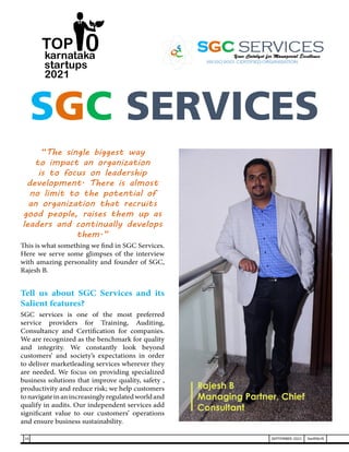 “The single biggest way
to impact an organization
is to focus on leadership
development. There is almost
no limit to the potential of
an organization that recruits
good people, raises them up as
leaders and continually develops
them.”
This is what something we find in SGC Services.
Here we serve some glimpses of the interview
with amazing personality and founder of SGC,
Rajesh B.
Tell us about SGC Services and its
Salient features?
SGC services is one of the most preferred
service providers for Training, Auditing,
Consultancy and Certification for companies.
We are recognized as the benchmark for quality
and integrity. We constantly look beyond
customers’ and society’s expectations in order
to deliver marketleading services wherever they
are needed. We focus on providing specialized
business solutions that improve quality, safety ,
productivity and reduce risk; we help customers
tonavigateinanincreasinglyregulatedworldand
qualify in audits. Our independent services add
significant value to our customers’ operations
and ensure business sustainability.
SGC SERVICES
Rajesh B
Managing Partner, Chief
Consultant
karnataka
startups
2021
0
TOP
16 SEPTEMBER 2021 SwiftNLift
 