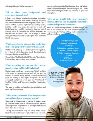 full-fledged Digital Marketing Agency.
Tell us about your background and
experience in academia?
I always been focused on attaining practical knowledge
rather than cramming up textbooks. I did my schooling
and graduated from Christian College Lucknow. Later, I
moved to Delhi to pursue my Company Secretary course,
but like I said I have always been an ‘out of textbook’
kind of a person I couldn’t continue for long and started
gaining practical knowledge in Affiliate Business. As
they say, rest is history. Also, I did a couple of online
management courses and added digital skills related to
Mobile Ecosystem.
What according to you are the leadership
skills that propelled you towards success?
We have been following one motto “Let’s Grow together”.
So by this, all will be benefitted for all the stakeholder’s
Employer, Employee, and Clients.
We do follow “Fail Fast But Fail Differently” but take the
lesson and do not repeat the same mistake.
What according to you are the current
trends related to Digital Marketing?
Digital media trends are ever-evolving. What’s working
today might not work tomorrow and will not work in
the next six months. In my opinion, currently, marketing
tools are owing to the digital ecosystem. We have
developed multiple in-house apps like ViralMunch /
FunNgo / CRM and Web properties like Fatafatpaisa.
com
The team is working on launching its Ad platform and
event tracking platforms.
Tell us about your team. How has your team
strengthened your company’s vows?
Teamwork is Dreamwork, a saying I always swear
by. Needless to say that an efficient team can take the
company to new heights while an incompetent team can
make it see the doomsday.
Talking about my team, they are family and I always
like to treat them like one. They have been my constant
support in both good and bad business days. We believe
in each other and work for the common goal and I guess
that’s the most important for any company to grow and
strengthen.
Give us an insight into your company’s
finance. How do you manage the company’s
assets and sponsors/investors?
Ours is a bootstrap organization, we had thought and
thin in our journey but the team member supported us
wholeheartedly. We kept adding business leaders with
different skill sets.
Mayank Gupta
Founding Member
& Head - Global
Business
Development
 Year of Founding: 2017
 Funding Information:
Bootstrap
 Founding Members: Shwet
Kamal / Mayank Gupta
 Office Locations: Bangalore
/ Noida
 Website:
WWW.RoyalMobi.com
21
SEPTEMBER 2021 SwiftNLift
 