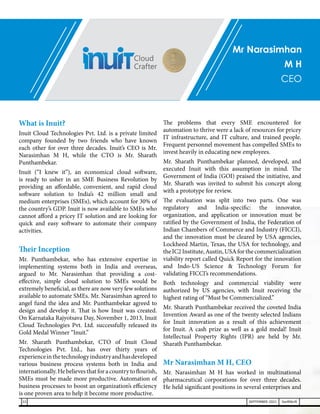Mr Narasimhan
M H
CEO
What is Inuit?
Inuit Cloud Technologies Pvt. Ltd. is a private limited
company founded by two friends who have known
each other for over three decades. Inuit’s CEO is Mr.
Narasimhan M H, while the CTO is Mr. Sharath
Punthambekar.
Inuit (“I knew it”), an economical cloud software,
is ready to usher in an SME Business Revolution by
providing an affordable, convenient, and rapid cloud
software solution to India’s 42 million small and
medium enterprises (SMEs), which account for 30% of
the country’s GDP. Inuit is now available to SMEs who
cannot afford a pricey IT solution and are looking for
quick and easy software to automate their company
activities.
Their Inception
Mr. Punthambekar, who has extensive expertise in
implementing systems both in India and overseas,
argued to Mr. Narasimhan that providing a cost-
effective, simple cloud solution to SMEs would be
extremely beneficial, as there are now very few solutions
available to automate SMEs. Mr. Narasimhan agreed to
angel fund the idea and Mr. Punthambekar agreed to
design and develop it. That is how Inuit was created.
On Karnataka Rajyotsava Day, November 1, 2013, Inuit
Cloud Technologies Pvt. Ltd. successfully released its
Gold Medal Winner “Inuit.”
Mr. Sharath Punthambekar, CTO of Inuit Cloud
Technologies Pvt. Ltd., has over thirty years of
experienceinthetechnologyindustryandhasdeveloped
various business process systems both in India and
internationally.Hebelievesthatforacountrytoflourish,
SMEs must be made more productive. Automation of
business processes to boost an organization’s efficiency
is one proven area to help it become more productive.
The problems that every SME encountered for
automation to thrive were a lack of resources for pricey
IT infrastructure, and IT culture, and trained people.
Frequent personnel movement has compelled SMEs to
invest heavily in educating new employees.
Mr. Sharath Punthambekar planned, developed, and
executed Inuit with this assumption in mind. The
Government of India (GOI) praised the initiative, and
Mr. Sharath was invited to submit his concept along
with a prototype for review.
The evaluation was split into two parts. One was
regulatory and India-specific: the innovator,
organization, and application or innovation must be
ratified by the Government of India, the Federation of
Indian Chambers of Commerce and Industry (FICCI),
and the innovation must be cleared by USA agencies,
Lockheed Martin, Texas, the USA for technology, and
theIC2Institute,Austin,USAforthecommercialization
viability report called Quick Report for the innovation
and Indo-US Science & Technology Forum for
validating FICCI’s recommendations.
Both technology and commercial viability were
authorized by US agencies, with Inuit receiving the
highest rating of “Must be Commercialized.”
Mr. Sharath Punthambekar received the coveted India
Invention Award as one of the twenty selected Indians
for Inuit innovation as a result of this achievement
for Inuit. A cash prize as well as a gold medal! Inuit
Intellectual Property Rights (IPR) are held by Mr.
Sharath Punthambekar.
Mr Narasimhan M H, CEO
Mr. Narasimhan M H has worked in multinational
pharmaceutical corporations for over three decades.
He held significant positions in several enterprises and
22 SEPTEMBER 2021 SwiftNLift
 