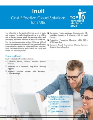 Inuit
Cost Effective Cloud Solutions
for SMEs
karnataka
startups
2021
0
TOP
was influential in the launch of several goods in India
and overseas. He is affectionately referred to as MHN,
and he has an unusual knack for coaching others and
coming up with novel solutions to corporate problems.
Mr. Narasimhan currently advises CEOs and MDs of
corporations as an executive coach and mentors leading
international corporate executives in addition to driving
Inuit. He lives in Mumbai with his wife and family and
travels and reads frequently.
Features of Inuit
Inuit works in 6 different departments:
	
Customers: Orders, Invoices, Receipts, Debtor’s
Invoices
	Inventory: GRN, Deliveries, Shop floors, Pending
suppliers
	
Suppliers: Purchase, Orders, Bills, Payments,
Creditor’s Ledger
	Currencies: Foreign exchange, Customs duty, F.E.
Loss/Gain, Import in F. Currency, Bill in Local
Currency
	
Production: Production Planning, MRP, MRN,
BOM, Issue slips
	
Branches: Branch Inventories, Orders, Supplies,
Receipts, Branch Transfers
Website: http://www.
inuitcloud.com/
	Industry: Computer
Software
	Year of Establishment:
2011
	Type: Private
23
SEPTEMBER 2021 SwiftNLift
 