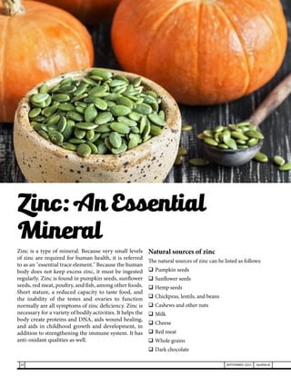 Zinc is a type of mineral. Because very small levels
of zinc are required for human health, it is referred
to as an "essential trace element." Because the human
body does not keep excess zinc, it must be ingested
regularly. Zinc is found in pumpkin seeds, sunflower
seeds, red meat, poultry, and fish, among other foods.
Short stature, a reduced capacity to taste food, and
the inability of the testes and ovaries to function
normally are all symptoms of zinc deficiency. Zinc is
necessary for a variety of bodily activities. It helps the
body create proteins and DNA, aids wound healing,
and aids in childhood growth and development, in
addition to strengthening the immune system. It has
anti-oxidant qualities as well.
Natural sources of zinc
The natural sources of zinc can be listed as follows:
	Pumpkin seeds
	Sunflower seeds
	Hemp seeds
	Chickpeas, lentils, and beans
	Cashews and other nuts
	Milk
	Cheese
	Red meat
	Whole grains
	Dark chocolate
Zinc: An Essential
Mineral
24 SEPTEMBER 2021 SwiftNLift
 
