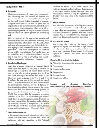 25
SEPTEMBER 2021 SwiftNLift
Functions of Zinc
	Immunity
	 The immune system needs zinc to function correctly.
Zinc deficiency can raise the risk of illnesses like
pneumonia. Zinc is a popular cold treatment, right
up there with vitamin C. Zinc is required for immune
cell growth and function. Because zinc plays such an
important part in immune function, experts believe
that increasing zinc consumption when you're sick or
just before you get sick can help decrease the duration
of your sickness or perhaps prevent you from being
sick.
	 Zinc is required for the appropriate growth and
function of cells that mediate innate immunity, such
as neutrophils and natural killer cells (NK cells). Zinc
deficiencyaffectsmacrophagesaswell.Zincdeficiency
affects phagocytosis, intracellular death, and cytokine
generation. T and B cells' development and function
are harmed by zinc deficiency. Zinc's ability to act as
an antioxidant and to maintain membranes implies
that it may have a role in preventing free radical-
induced harm during inflammatory processes.
	Regulating blood sugar
	 According to Megan Wong, RD, a Vancouver-based
nutritionist with AlgaeCal, zinc plays a function in
the storage and secretion of insulin, the hormone
that permits cells to utilize glucose from food so
they don't build up in the blood. Zinc levels in the
blood are lower in people with Type 1 and Type
2 diabetes because zinc is lost through increased
urine. Zinc supplementation has been demonstrated
to ameliorate the symptoms of Type 2 diabetes by
lowering cholesterol and HbA1c levels in the blood.
Within the thick core insulin-secreting granules of
pancreatic cells, zinc concentrations range from 10 to
20 µM. Zinc is required for the storage and processing
of insulin in the body. Zinc levels in the pancreas are
much lower in diabetes patients. Zinc deficiency in
the blood plasma affects the secretion and production
of insulin by the islets of Langerhans. Zinc is also
involved in the production of insulin crystals, insulin
release, and insulin transport (Khanam S.,2018).
	Macular Degeneration
	 A few critical vitamins and minerals, including zinc,
can be used to treat this eye illness, which tends to
deteriorate with age. According to the National
Institutes of Health (NIH)Trusted Source, zinc
protectsretinalcellsandmayhelpslowtheprogression
of age-related macular degeneration and vision loss.
It is doubtful, however, to stop the degradation. Zinc
deficiency may play a role in the progression of this
disease.
	Wound healing
	 Zinc aids in the maintenance of healthy skin. Low zinc
levels are common in those who have long-term sores
or ulcers. Zinc supplements may be recommended by
healthcare providers for persons who have chronic
wounds. Zinc is essential for wound healing at every
stage, from skin repair to infection prevention.
	Reproductive health
	 Zinc is especially crucial for the health of male
reproductive organs. Zinc is detected in high amounts
in both prostatic fluid and sperm. Males with low zinc
levels may experience delayed sexual development,
reproductive troubles, and other sexual health
problems.
Other health benefits of zinc include
	Alleviation of common cold symptoms
	Acne vulgaris
	Learning and memory
	Osteoporosis
	Chronic Disease
	Diarrhea in children
Sources and references: https://www.
medicalnewstoday.com/articles/263176#11-benefits
 