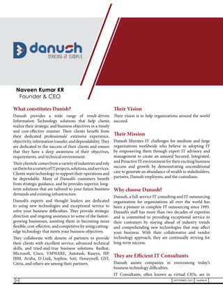 What constitutes Danish?
Danush provides a wide range of result-driven
Information Technology solutions that help clients
realize their strategic and business objectives in a timely
and cost-effective manner. Their clients benefit from
their dedicated professionals’ extensive experience,
objectivity,informationtransfer,anddependability.They
are dedicated to the success of their clients and ensure
that they have a deep awareness of their objectives,
requirements, and technical environment.
Their clientele comes from a variety of industries and rely
onthemforavarietyofITprojects,solutions,andservices.
Clients want technology to support their operations and
be dependable. Many of Danush’s customers benefit
from strategic guidance, and he provides superior, long-
term solutions that are tailored to your future business
demands and existing infrastructure.
Danush’s experts and thought leaders are dedicated
to using new technologies and exceptional service to
solve your business difficulties. They provide strategic
direction and ongoing assistance to some of the fastest-
growing businesses, assisting them in becoming more
flexible, cost-effective, and competitive by using cutting-
edge technology that meets your business objectives.
They collaborate with dozens of partners to provide
their clients with excellent service, advanced technical
skills, and tried-and-true business solutions. Redhat,
Microsoft, Cisco, VMWARE, Autotask, Kaseya, HP,
IBM, Aruba, D-Link, Sophos, Soti, Honeywell, GST,
Citrix, and others are among their partners.
Their Vision
Their vision is to help organizations around the world
succeed.
Their Mission
Danush liberates IT challenges for medium and large
organizations worldwide who believe in adopting IT
by empowering them through expert IT advisory and
management to create an amazed Secured, Integrated,
and Proactive IT environment for their exciting business
success and growth by demonstrating unconditional
care to generate an abundance of wealth to stakeholders,
partners, Danush employees, and the custodians.
Why choose Danush?
Danush, a full-service IT consulting and IT outsourcing
organization for organizations all over the world has
been a pioneer in complete IT outsourcing since 1995.
Danush’s staff has more than two decades of expertise
and is committed to providing exceptional service to
their customers by staying ahead of industry trends
and comprehending new technologies that may affect
your business. With their collaborative and vendor
technology approach, they are continually striving for
long-term success.
They are Efficient IT Consultants
Danush assists companies in overcoming today’s
business technology difficulties.
IT Consultants, often known as virtual CIOs, are in
Naveen Kumar KR
Founder & CEO
26 SEPTEMBER 2021 SwiftNLift
 