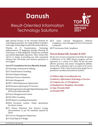 high demand because of the increased demand for
technological specialists. It’s a huge problem to handle a
wide range of technological needs with similar efficiency.
Whether it’s IT Transformation, Technology
Implementation, IT Budgeting, Strategic Planning, IT
Governance, or Risk Mitigation, Danush has unrivaled
and entirely dependable experience. Their virtual CIOs
will be in charge of providing you with customized
solutions that will elevate your business operations to
new heights.
List of IT Consultation Services offered by Danush:
	Technology Assessment & Auditing
	IT Transformation Consulting
	Cloud Adoption Strategy
	Business Process Automation
	Vendor Management
	ERP / CRM Deployment, Optimization
	HR Resources planning for IT Function
	Marketing Initiative through Digital Marketing (web/
SEO/social media/Adwords)
	Project Management & Control
	ISO 27001 Consulting
	MIS Reports consulting & automation
	
RFQ Document creation, Tender Specification
document creation
	
IT Policies Definition, Best Practices Listing,
(documentation as per the standards required by
client)
	IT Service Management Deployment
	IT Road Map & IT Budget
	
IT Assets Lifecycle Management (Software
Compliance, Asset Management from Procurement
to disposal)
	IT Governance, Risk, Compliance
Naveen Kumar KR, Founder & CEO
He has over 22 years of expertise in his field. He earned
a Distinction in his MBA Finance program and has
experience in a variety of IT fields. He has the most
effective processes and project management abilities.
He has ITIL certification and is an expert in IT service
management. With a laser-focused career graph, he is a
prominent consultant and technical architect.
	Website: http://www.dhanush.com
	Industry: Information Technology & Services
	Company size: 11-50 employees
	Headquarters: Bangalore, Karnataka
	Type: Privately Held
	Founded 1995
Danush
Result-Oriented Information
Technology Solutions
27
SEPTEMBER 2021 SwiftNLift
karnataka
startups
2021
0
TOP
 