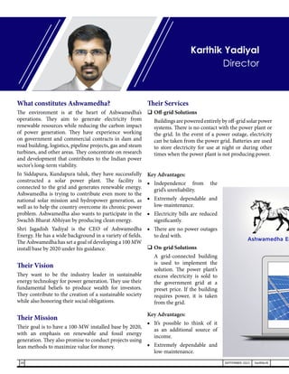 What constitutes Ashwamedha?
The environment is at the heart of Ashwamedha’s
operations. They aim to generate electricity from
renewable resources while reducing the carbon impact
of power generation. They have experience working
on government and commercial contracts in dam and
road building, logistics, pipeline projects, gas and steam
turbines, and other areas. They concentrate on research
and development that contributes to the Indian power
sector’s long-term viability.
In Siddapura, Kundapura taluk, they have successfully
constructed a solar power plant. The facility is
connected to the grid and generates renewable energy.
Ashwamedha is trying to contribute even more to the
national solar mission and hydropower generation, as
well as to help the country overcome its chronic power
problem. Ashwamedha also wants to participate in the
Swachh Bharat Abhiyan by producing clean energy.
Shri Jagadish Yadiyal is the CEO of Ashwamedha
Energy. He has a wide background in a variety of fields.
The Ashwamedha has set a goal of developing a 100 MW
install base by 2020 under his guidance.
Their Vision
They want to be the industry leader in sustainable
energy technology for power generation. They use their
fundamental beliefs to produce wealth for investors.
They contribute to the creation of a sustainable society
while also honoring their social obligations.
Their Mission
Their goal is to have a 100-MW installed base by 2020,
with an emphasis on renewable and fossil energy
generation. They also promise to conduct projects using
lean methods to maximize value for money.
Their Services
	Off-grid Solutions
	 Buildings are powered entirely by off-grid solar power
systems. There is no contact with the power plant or
the grid. In the event of a power outage, electricity
can be taken from the power grid. Batteries are used
to store electricity for use at night or during other
times when the power plant is not producing power.
Key Advantages:
■	
Independence from the
grid’s unreliability.
■	 Extremely dependable and
low-maintenance.
■	 Electricity bills are reduced
significantly.
■	 There are no power outages
to deal with.
	On-grid Solutions
	 A grid-connected building
is used to implement the
solution. The power plant’s
excess electricity is sold to
the government grid at a
preset price. If the building
requires power, it is taken
from the grid.
Key Advantages:
■	 It’s possible to think of it
as an additional source of
income.
■	 Extremely dependable and
low-maintenance.
Karthik Yadiyal
Director
28 SEPTEMBER 2021 SwiftNLift
 