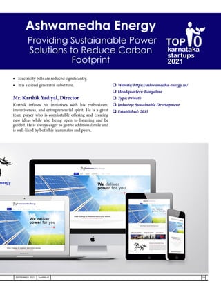 ■	 Electricity bills are reduced significantly.
■	 It is a diesel generator substitute.
Mr. Karthik Yadiyal, Director
Karthik infuses his initiatives with his enthusiasm,
inventiveness, and entrepreneurial spirit. He is a great
team player who is comfortable offering and creating
new ideas while also being open to listening and be
guided. He is always eager to go the additional mile and
is well-liked by both his teammates and peers.
	Website: https://ashwamedha-energy.in/
	Headquarters: Bangalore
	Type: Private
	Industry: Sustainable Development
	Established: 2015
Ashwamedha Energy
Providing Sustaianable Power
Solutions to Reduce Carbon
Footprint
29
SEPTEMBER 2021 SwiftNLift
karnataka
startups
2021
0
TOP
 
