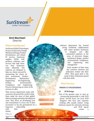 What is SunStream?
SunStreamGlobalTechnologies
focuses on Electronic Design,
MechanicalDesign,Product
Development, and related
IT services. Sunstream
supplies OEMs with
products, solutions, and
services that help them
run their businesses
more efficiently. Our
solutions are designed to
help our clients succeed by
maximizing the return on
their investments. Product
Development, Maintenance
Engineering, Re-Engineering,
Product Environmental
Compliance, and Engineering
Process Outsourcing are some of the
services we offer.
Their services department works with
customers all around the world to help
them make the most of their global
deliverystrategyandreducedevelopment
costs. They focus on developing trust
and commitment in every one of their
encounters to lay the groundwork for a
long-term relationship
with their
clients.
T h e i r
solutions department has formed
strong worldwide collaborations
with major product businesses
to integrate and offer
customized solutions in the
areas of electronic design,
mechanical design, product
environmental compliance,
and engineering data
management.
Each member of their team
has customer attention and
dedication written into their
DNA. Their great path is the
result of their enthusiasm paired
with their skills.
Their Services
PRODUCT ENGINEERING
	 PCB Design
	
One of the greatest ways to start an
outsourcing partnership is with PCB
layout. Several firms use local PCB
designers who have past expertise
working with outside entities. Using
hardware experts for schematic drawing
and PCB layout
creates a
Unni Mecheeri
Director
30 SEPTEMBER 2021 SwiftNLift
 